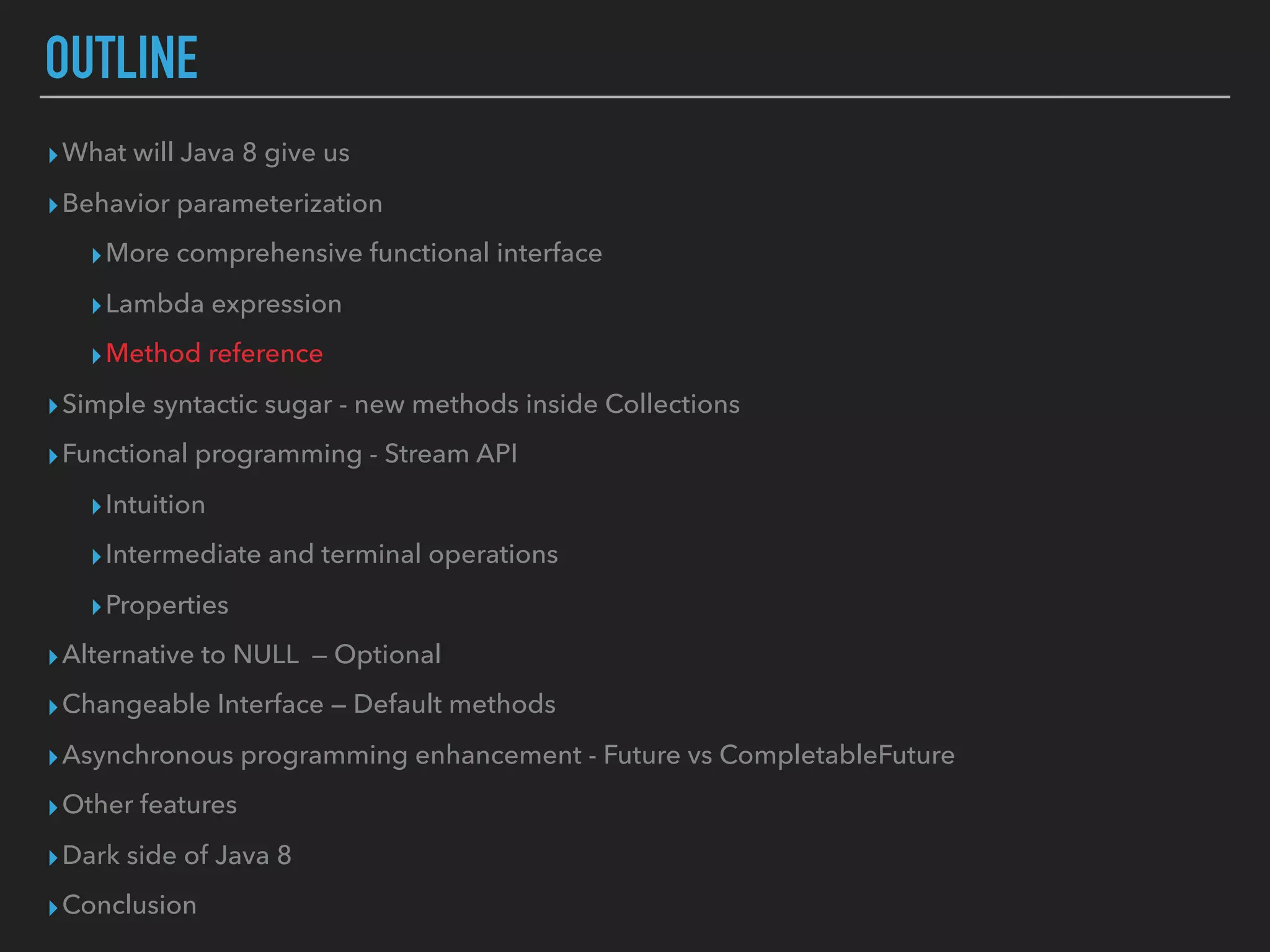 OUTLINE
▸What will Java 8 give us
▸Behavior parameterization
▸More comprehensive functional interface
▸Lambda expression
▸Method reference
▸Simple syntactic sugar - new methods inside Collections
▸Functional programming - Stream API
▸Intuition
▸Intermediate and terminal operations
▸Properties
▸Alternative to NULL — Optional
▸Changeable Interface — Default methods
▸Asynchronous programming enhancement - Future vs CompletableFuture
▸Other features
▸Dark side of Java 8
▸Conclusion
 