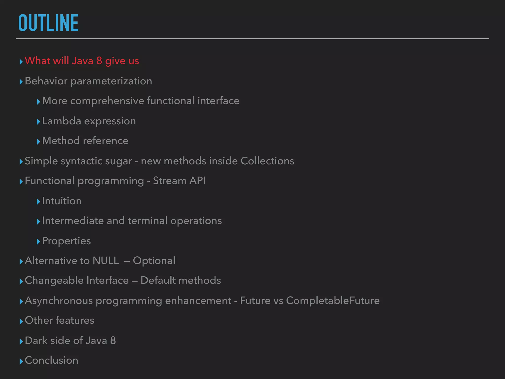 OUTLINE
▸What will Java 8 give us
▸Behavior parameterization
▸More comprehensive functional interface
▸Lambda expression
▸Method reference
▸Simple syntactic sugar - new methods inside Collections
▸Functional programming - Stream API
▸Intuition
▸Intermediate and terminal operations
▸Properties
▸Alternative to NULL — Optional
▸Changeable Interface — Default methods
▸Asynchronous programming enhancement - Future vs CompletableFuture
▸Other features
▸Dark side of Java 8
▸Conclusion
 