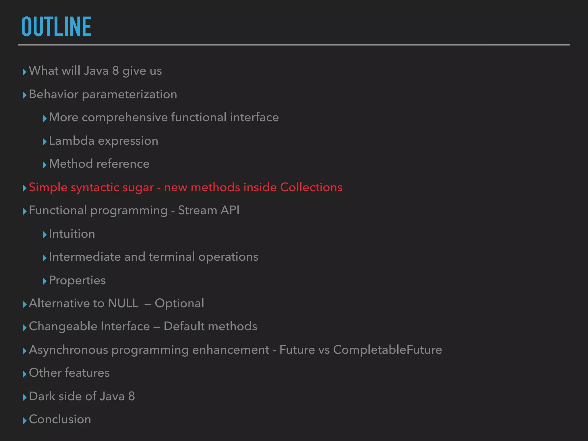 OUTLINE
▸What will Java 8 give us
▸Behavior parameterization
▸More comprehensive functional interface
▸Lambda expression
▸Method reference
▸Simple syntactic sugar - new methods inside Collections
▸Functional programming - Stream API
▸Intuition
▸Intermediate and terminal operations
▸Properties
▸Alternative to NULL — Optional
▸Changeable Interface — Default methods
▸Asynchronous programming enhancement - Future vs CompletableFuture
▸Other features
▸Dark side of Java 8
▸Conclusion
 