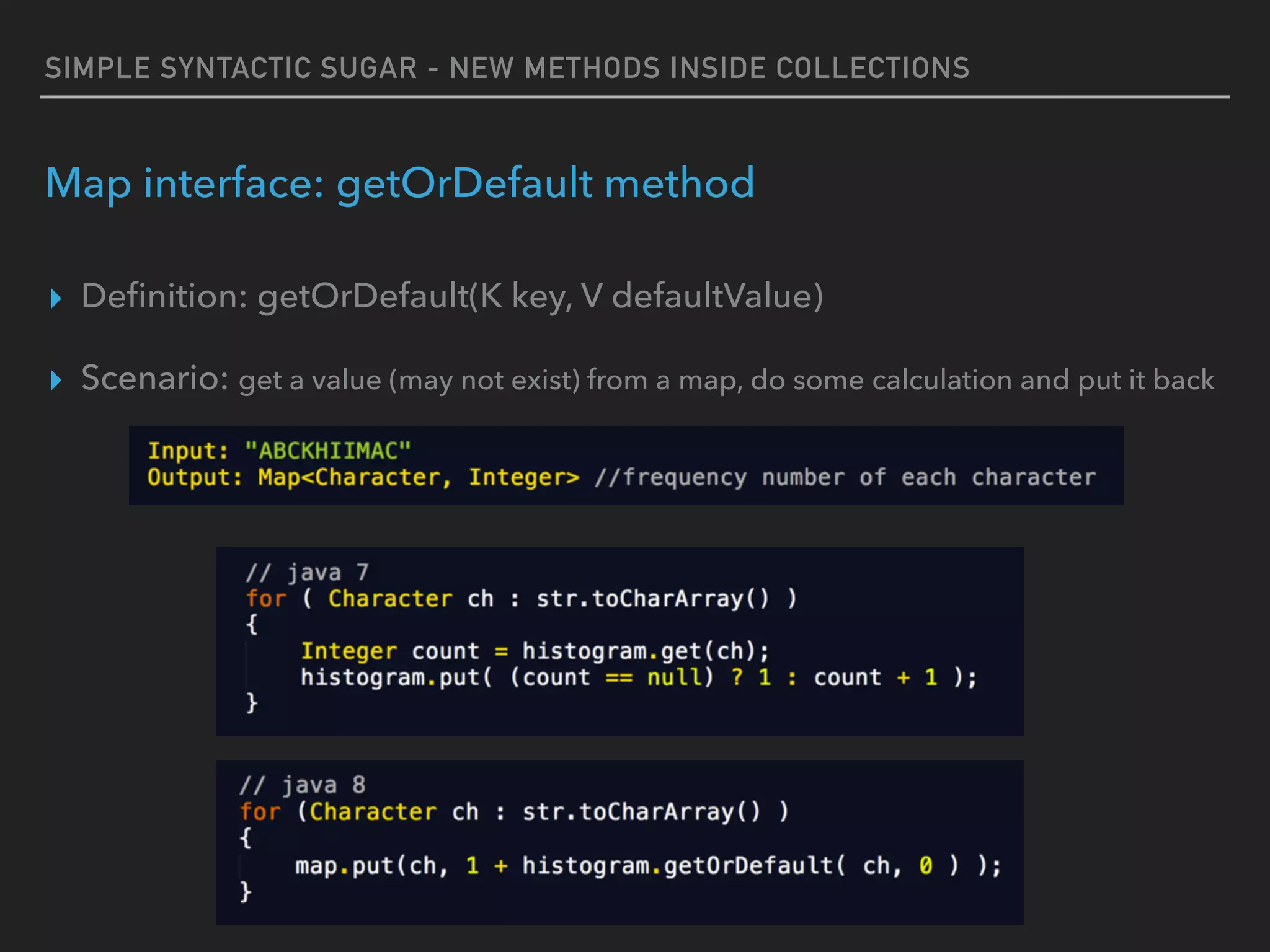SIMPLE SYNTACTIC SUGAR - NEW METHODS INSIDE COLLECTIONS
Map interface: getOrDefault method
▸ Deﬁnition: getOrDefault(K key, V defaultValue)
▸ Scenario: get a value (may not exist) from a map, do some calculation and put it back
 