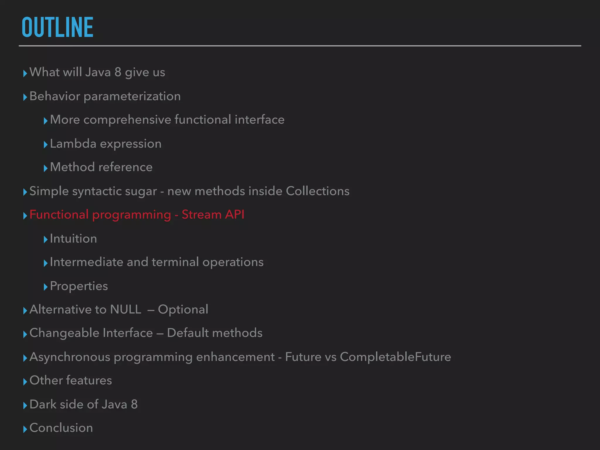 OUTLINE
▸What will Java 8 give us
▸Behavior parameterization
▸More comprehensive functional interface
▸Lambda expression
▸Method reference
▸Simple syntactic sugar - new methods inside Collections
▸Functional programming - Stream API
▸Intuition
▸Intermediate and terminal operations
▸Properties
▸Alternative to NULL — Optional
▸Changeable Interface — Default methods
▸Asynchronous programming enhancement - Future vs CompletableFuture
▸Other features
▸Dark side of Java 8
▸Conclusion
 