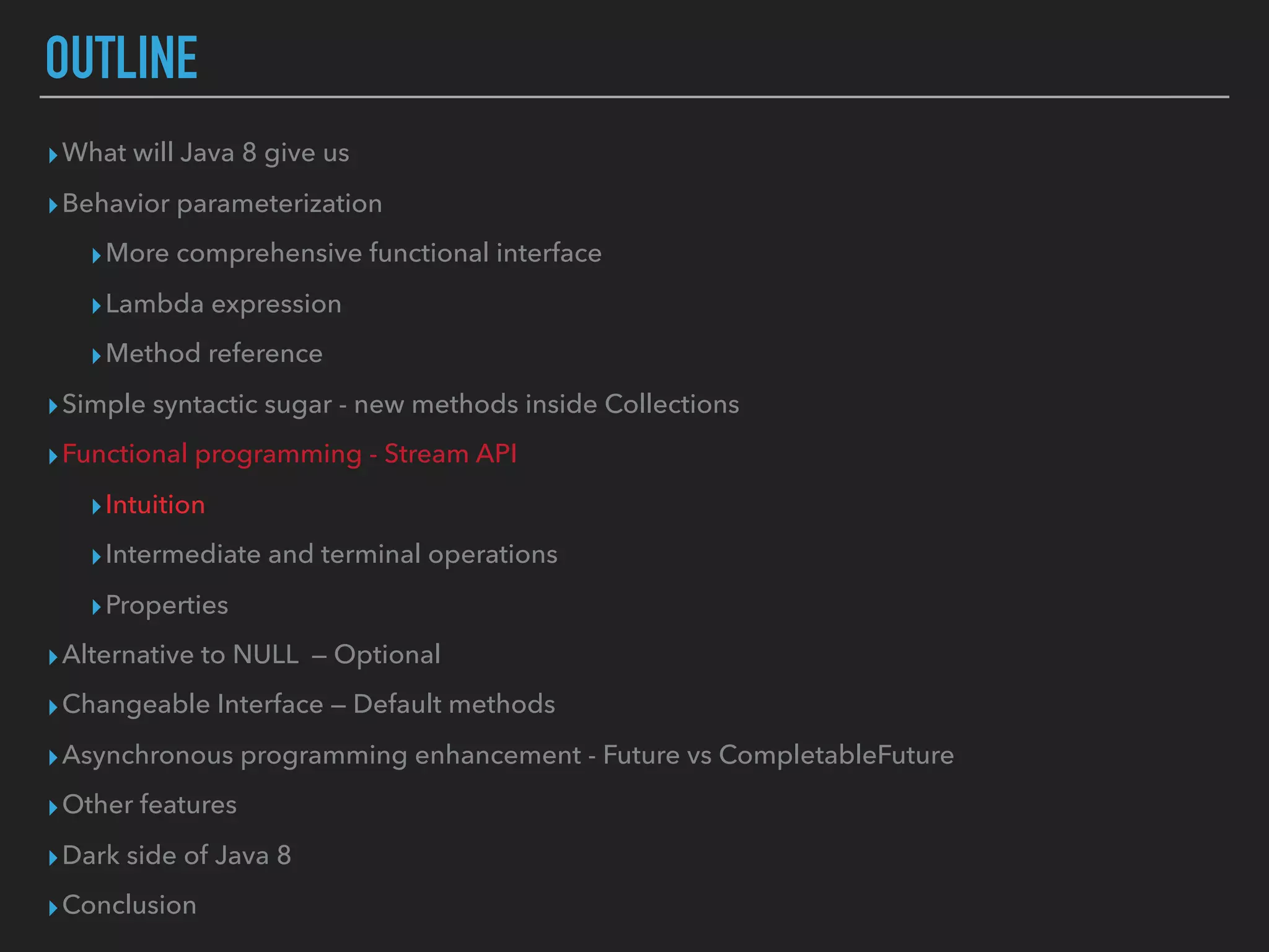 OUTLINE
▸What will Java 8 give us
▸Behavior parameterization
▸More comprehensive functional interface
▸Lambda expression
▸Method reference
▸Simple syntactic sugar - new methods inside Collections
▸Functional programming - Stream API
▸Intuition
▸Intermediate and terminal operations
▸Properties
▸Alternative to NULL — Optional
▸Changeable Interface — Default methods
▸Asynchronous programming enhancement - Future vs CompletableFuture
▸Other features
▸Dark side of Java 8
▸Conclusion
 