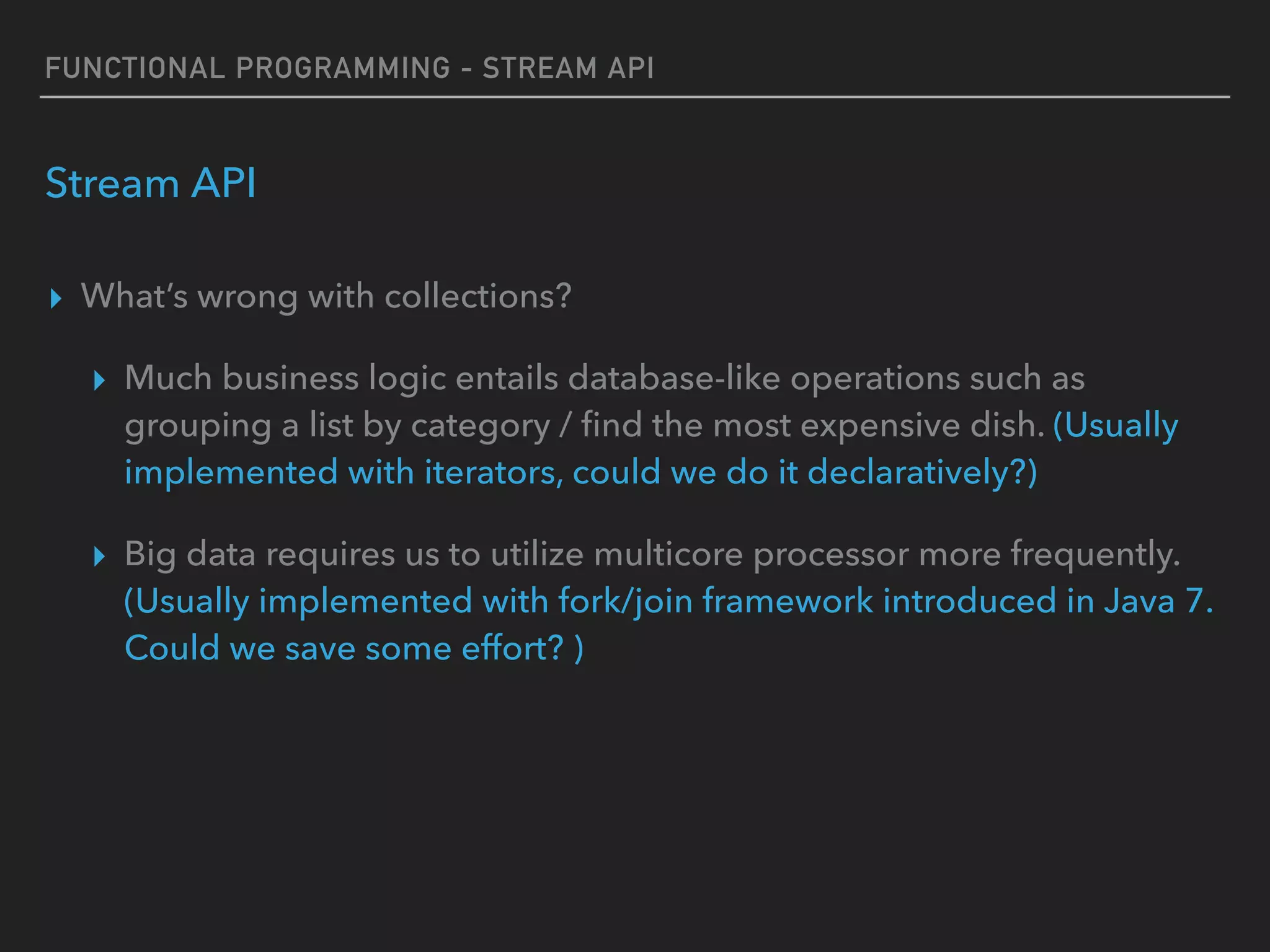 FUNCTIONAL PROGRAMMING - STREAM API
Stream API
▸ What’s wrong with collections?
▸ Much business logic entails database-like operations such as
grouping a list by category / ﬁnd the most expensive dish. (Usually
implemented with iterators, could we do it declaratively?)
▸ Big data requires us to utilize multicore processor more frequently.
(Usually implemented with fork/join framework introduced in Java 7.
Could we save some effort? )
 