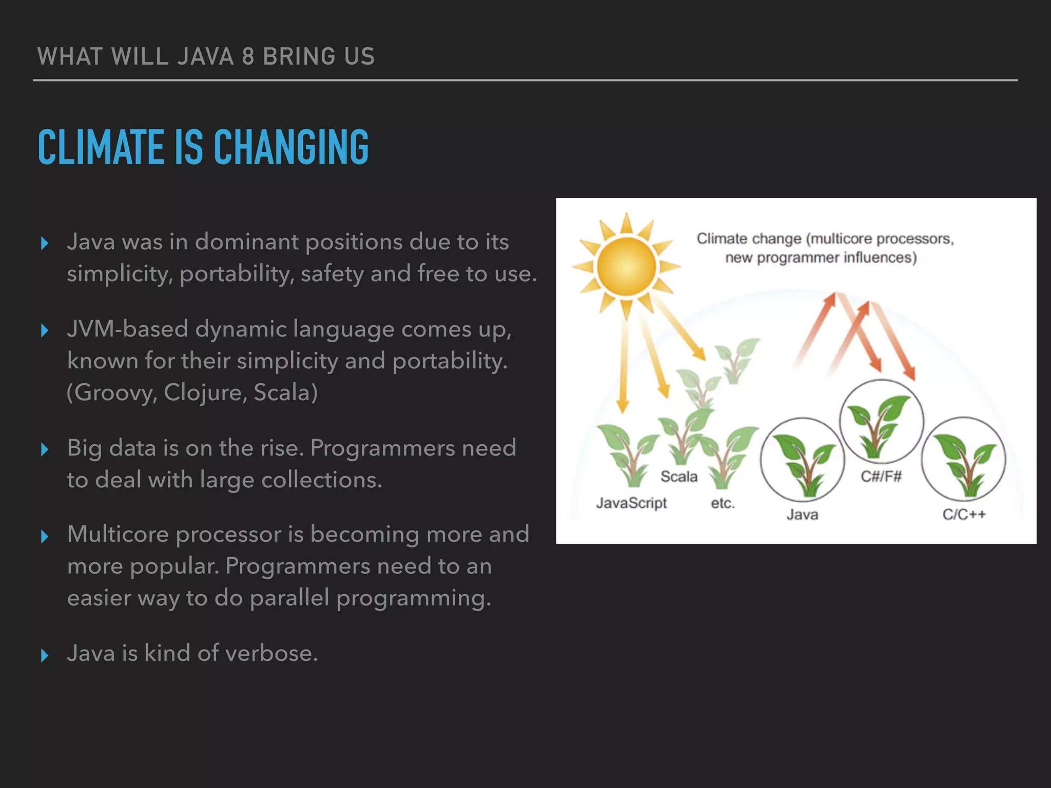 WHAT WILL JAVA 8 BRING US
CLIMATE IS CHANGING
▸ Java was in dominant positions due to its
simplicity, portability, safety and free to use.
▸ JVM-based dynamic language comes up,
known for their simplicity and portability.
(Groovy, Clojure, Scala)
▸ Big data is on the rise. Programmers need
to deal with large collections.
▸ Multicore processor is becoming more and
more popular. Programmers need to an
easier way to do parallel programming.
▸ Java is kind of verbose.
 