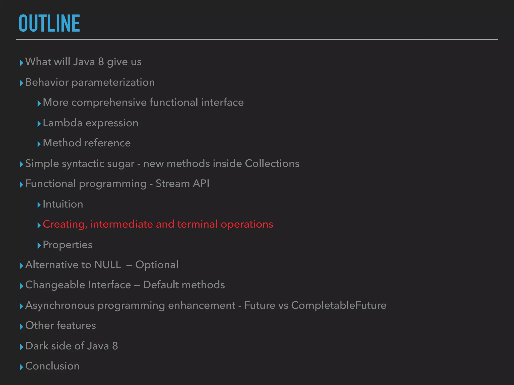 OUTLINE
▸What will Java 8 give us
▸Behavior parameterization
▸More comprehensive functional interface
▸Lambda expression
▸Method reference
▸Simple syntactic sugar - new methods inside Collections
▸Functional programming - Stream API
▸Intuition
▸Creating, intermediate and terminal operations
▸Properties
▸Alternative to NULL — Optional
▸Changeable Interface — Default methods
▸Asynchronous programming enhancement - Future vs CompletableFuture
▸Other features
▸Dark side of Java 8
▸Conclusion
 