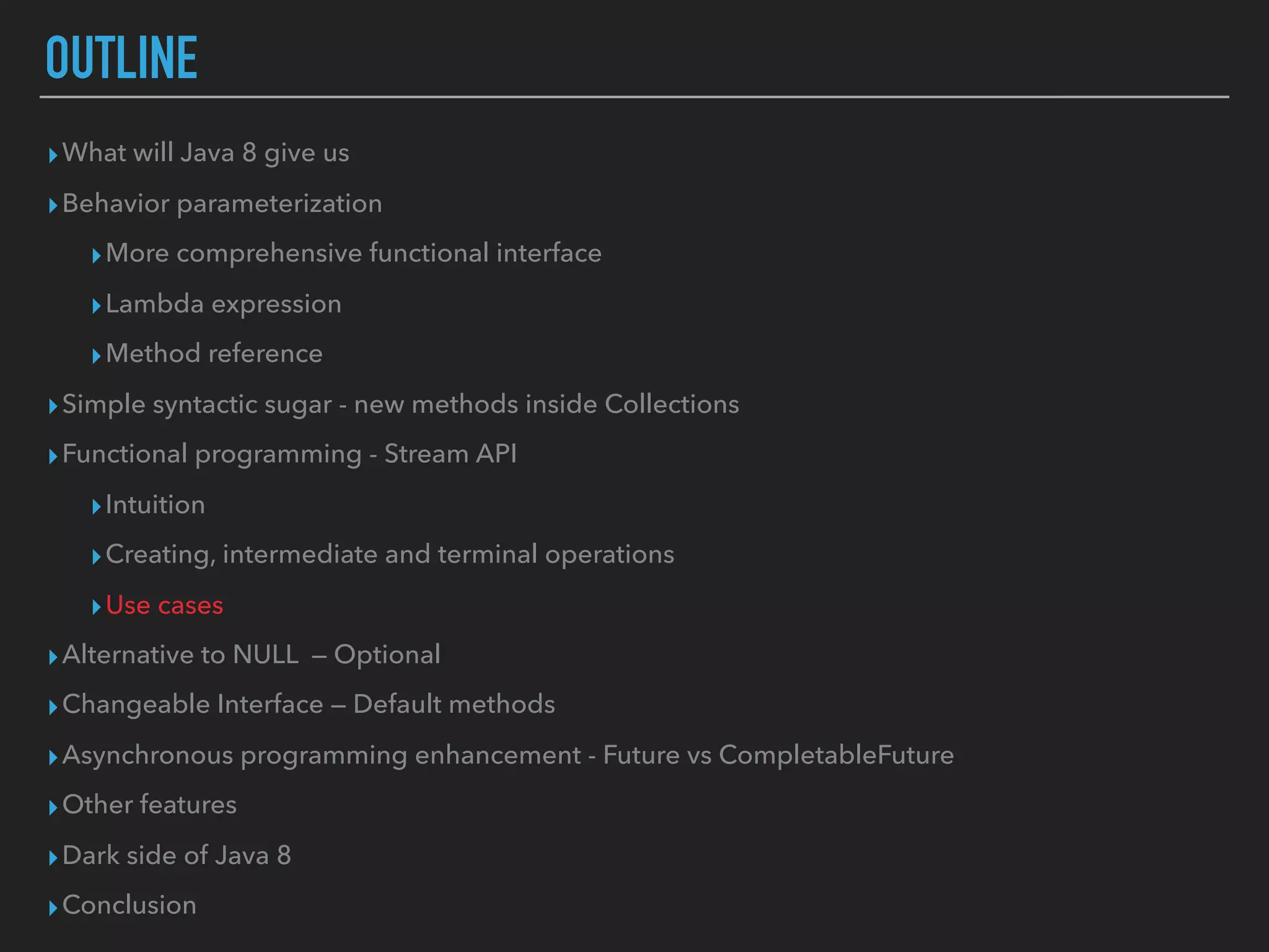 OUTLINE
▸What will Java 8 give us
▸Behavior parameterization
▸More comprehensive functional interface
▸Lambda expression
▸Method reference
▸Simple syntactic sugar - new methods inside Collections
▸Functional programming - Stream API
▸Intuition
▸Creating, intermediate and terminal operations
▸Use cases
▸Alternative to NULL — Optional
▸Changeable Interface — Default methods
▸Asynchronous programming enhancement - Future vs CompletableFuture
▸Other features
▸Dark side of Java 8
▸Conclusion
 