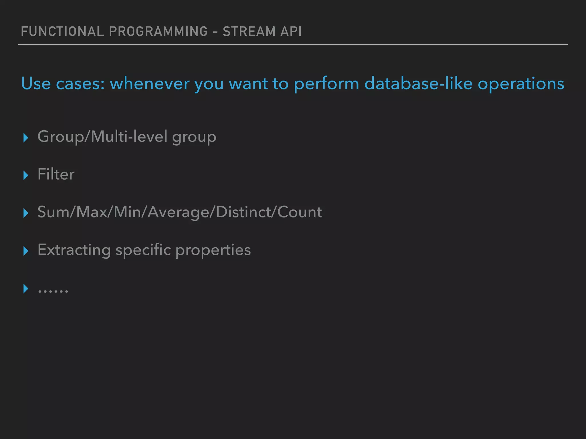 FUNCTIONAL PROGRAMMING - STREAM API
Use cases: whenever you want to perform database-like operations
▸ Group/Multi-level group
▸ Filter
▸ Sum/Max/Min/Average/Distinct/Count
▸ Extracting speciﬁc properties
▸ ……
 