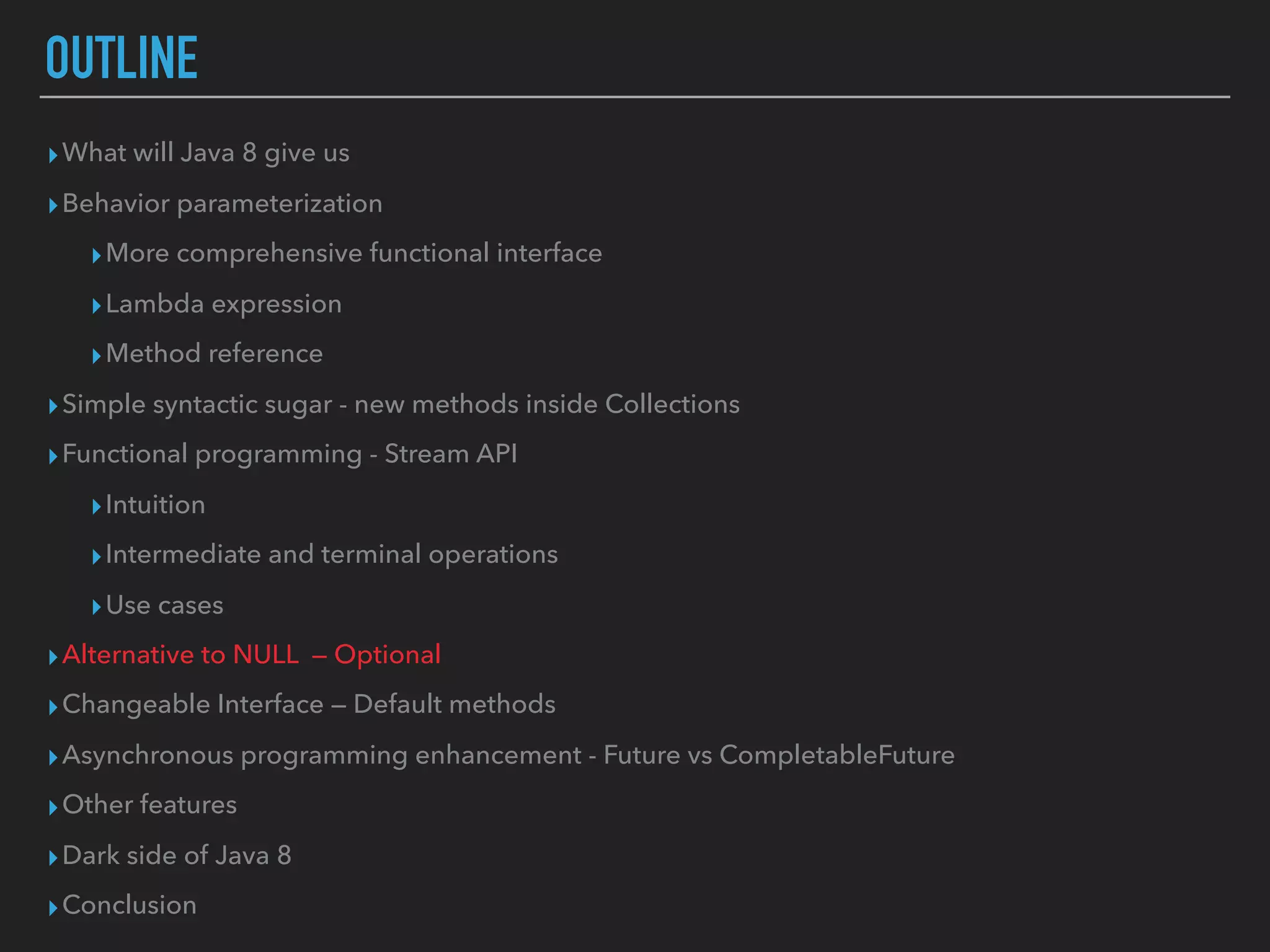 OUTLINE
▸What will Java 8 give us
▸Behavior parameterization
▸More comprehensive functional interface
▸Lambda expression
▸Method reference
▸Simple syntactic sugar - new methods inside Collections
▸Functional programming - Stream API
▸Intuition
▸Intermediate and terminal operations
▸Use cases
▸Alternative to NULL — Optional
▸Changeable Interface — Default methods
▸Asynchronous programming enhancement - Future vs CompletableFuture
▸Other features
▸Dark side of Java 8
▸Conclusion
 