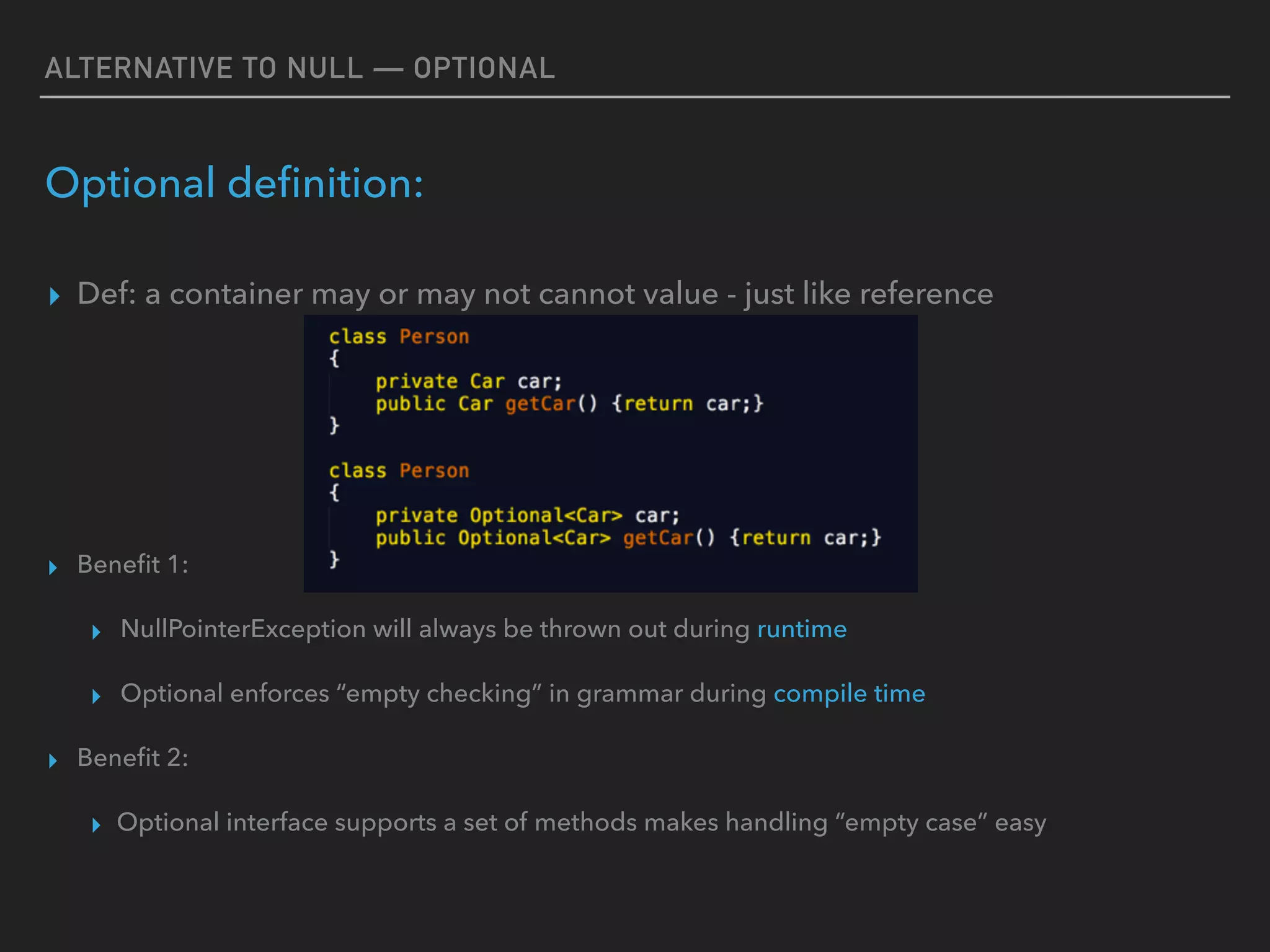 ALTERNATIVE TO NULL — OPTIONAL
Optional deﬁnition:
▸ Def: a container may or may not cannot value - just like reference
▸ Beneﬁt 1:
▸ NullPointerException will always be thrown out during runtime
▸ Optional enforces “empty checking” in grammar during compile time
▸ Beneﬁt 2:
▸ Optional interface supports a set of methods makes handling “empty case” easy
 