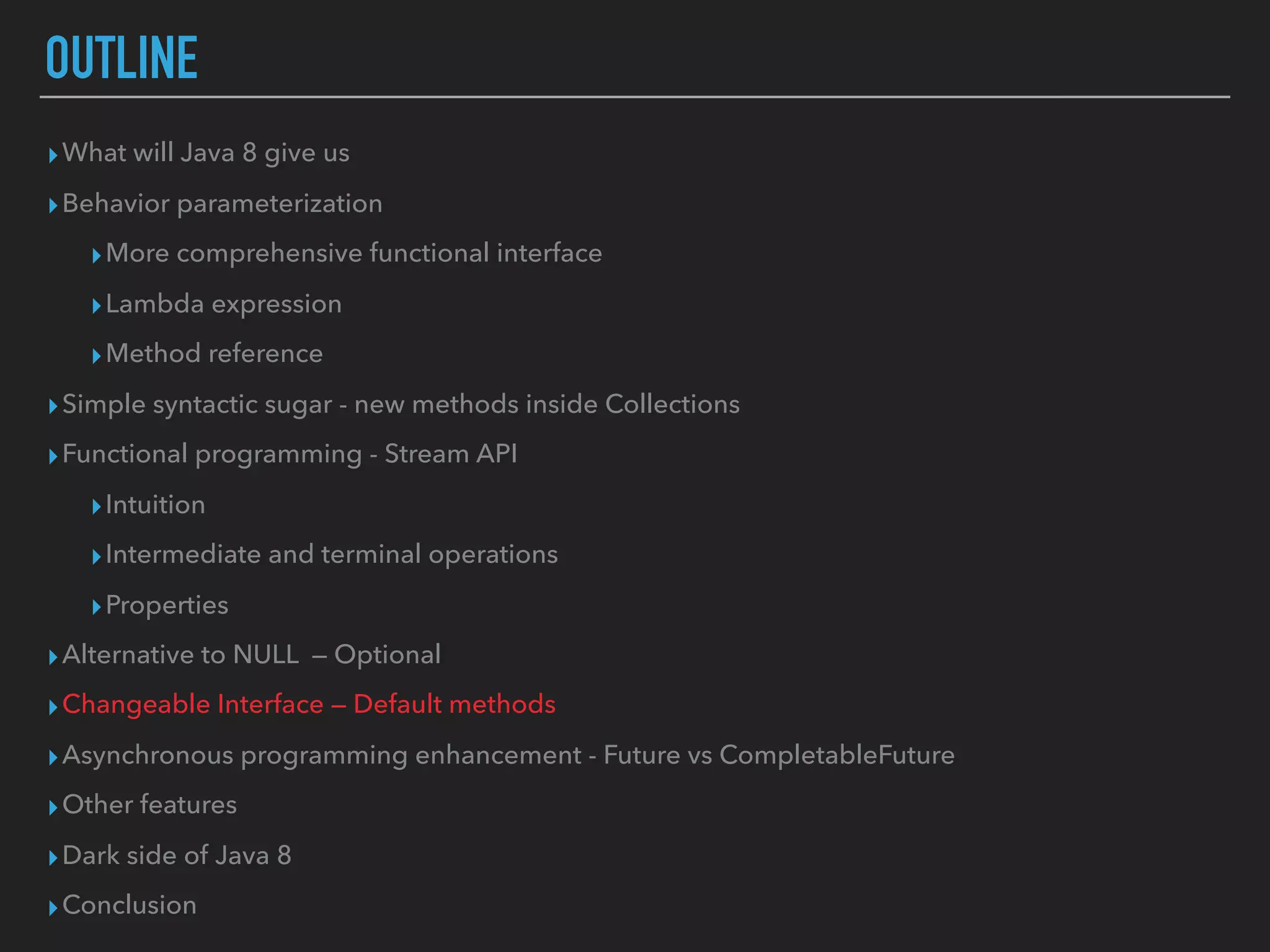OUTLINE
▸What will Java 8 give us
▸Behavior parameterization
▸More comprehensive functional interface
▸Lambda expression
▸Method reference
▸Simple syntactic sugar - new methods inside Collections
▸Functional programming - Stream API
▸Intuition
▸Intermediate and terminal operations
▸Properties
▸Alternative to NULL — Optional
▸Changeable Interface — Default methods
▸Asynchronous programming enhancement - Future vs CompletableFuture
▸Other features
▸Dark side of Java 8
▸Conclusion
 