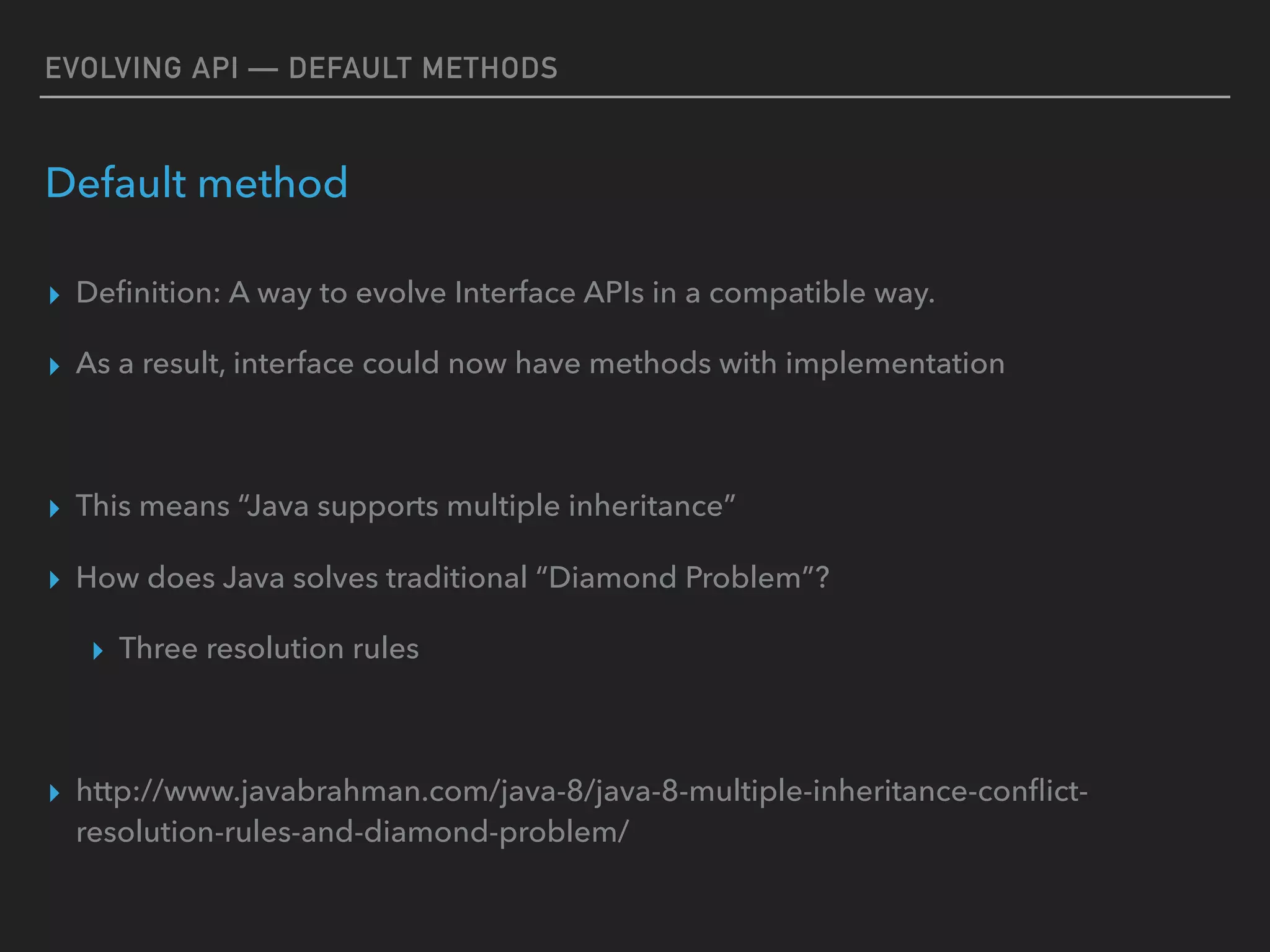 EVOLVING API — DEFAULT METHODS
Default method
▸ Deﬁnition: A way to evolve Interface APIs in a compatible way.
▸ As a result, interface could now have methods with implementation
▸ This means “Java supports multiple inheritance”
▸ How does Java solves traditional “Diamond Problem”?
▸ Three resolution rules
▸ http://www.javabrahman.com/java-8/java-8-multiple-inheritance-conﬂict-
resolution-rules-and-diamond-problem/
 