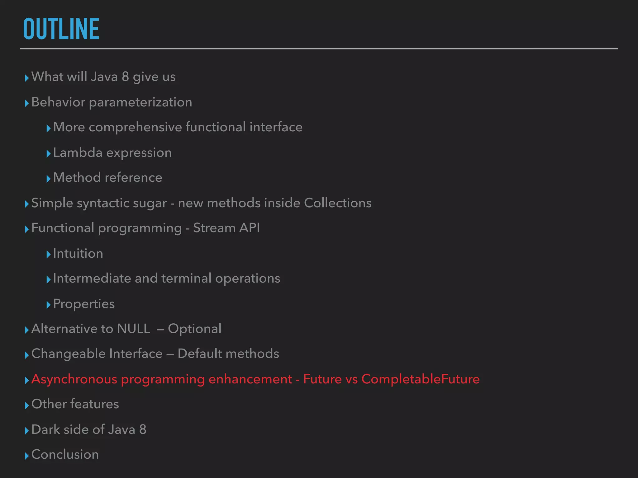 OUTLINE
▸What will Java 8 give us
▸Behavior parameterization
▸More comprehensive functional interface
▸Lambda expression
▸Method reference
▸Simple syntactic sugar - new methods inside Collections
▸Functional programming - Stream API
▸Intuition
▸Intermediate and terminal operations
▸Properties
▸Alternative to NULL — Optional
▸Changeable Interface — Default methods
▸Asynchronous programming enhancement - Future vs CompletableFuture
▸Other features
▸Dark side of Java 8
▸Conclusion
 