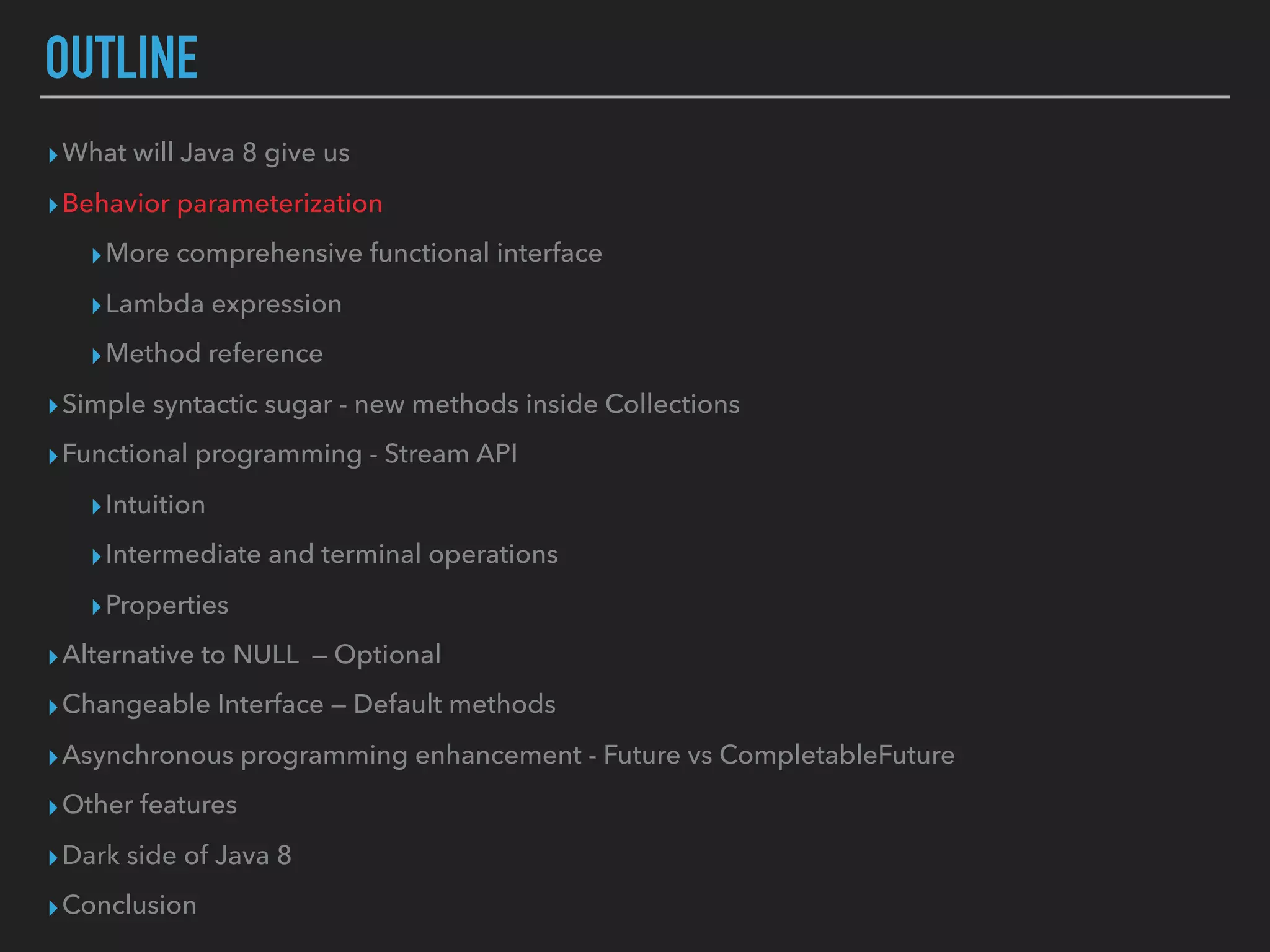OUTLINE
▸What will Java 8 give us
▸Behavior parameterization
▸More comprehensive functional interface
▸Lambda expression
▸Method reference
▸Simple syntactic sugar - new methods inside Collections
▸Functional programming - Stream API
▸Intuition
▸Intermediate and terminal operations
▸Properties
▸Alternative to NULL — Optional
▸Changeable Interface — Default methods
▸Asynchronous programming enhancement - Future vs CompletableFuture
▸Other features
▸Dark side of Java 8
▸Conclusion
 