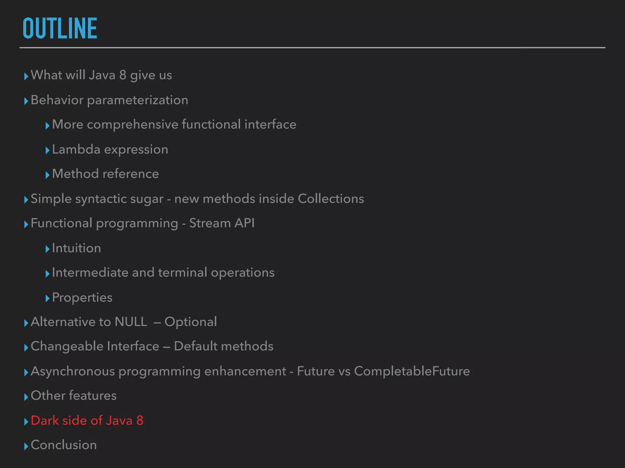 OUTLINE
▸What will Java 8 give us
▸Behavior parameterization
▸More comprehensive functional interface
▸Lambda expression
▸Method reference
▸Simple syntactic sugar - new methods inside Collections
▸Functional programming - Stream API
▸Intuition
▸Intermediate and terminal operations
▸Properties
▸Alternative to NULL — Optional
▸Changeable Interface — Default methods
▸Asynchronous programming enhancement - Future vs CompletableFuture
▸Other features
▸Dark side of Java 8
▸Conclusion
 