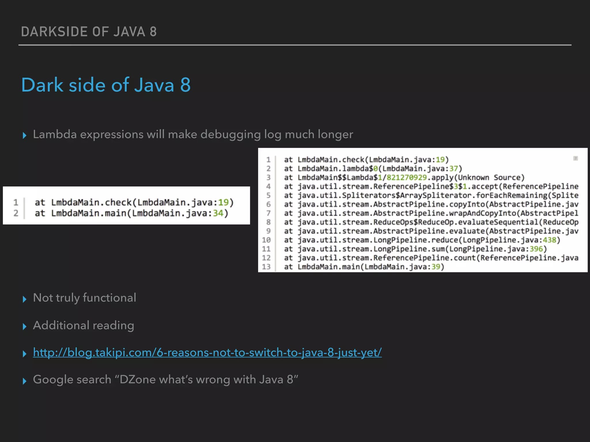 DARKSIDE OF JAVA 8
Dark side of Java 8
▸ Lambda expressions will make debugging log much longer
▸ Not truly functional
▸ Additional reading
▸ http://blog.takipi.com/6-reasons-not-to-switch-to-java-8-just-yet/
▸ Google search “DZone what’s wrong with Java 8”
 