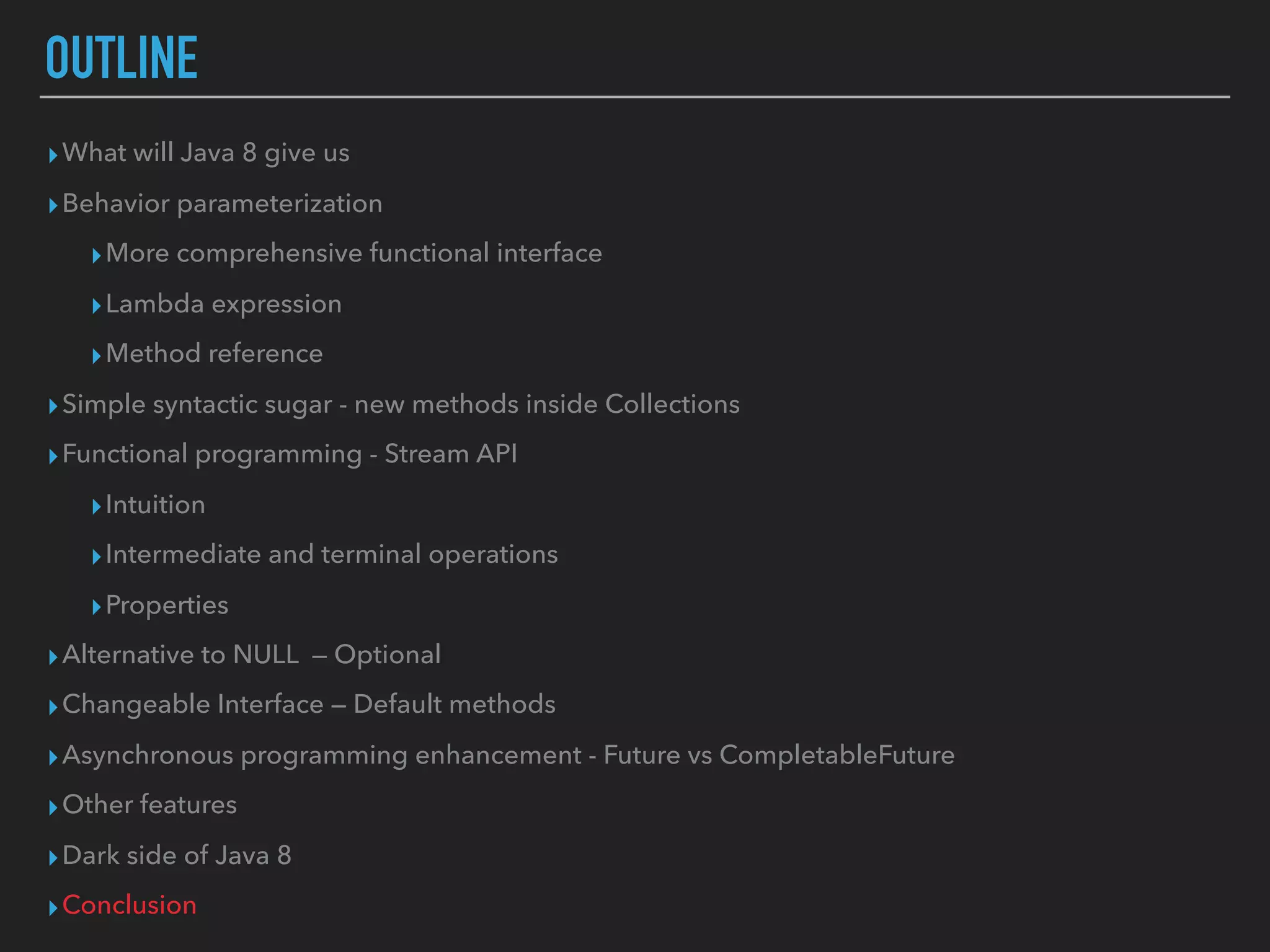 OUTLINE
▸What will Java 8 give us
▸Behavior parameterization
▸More comprehensive functional interface
▸Lambda expression
▸Method reference
▸Simple syntactic sugar - new methods inside Collections
▸Functional programming - Stream API
▸Intuition
▸Intermediate and terminal operations
▸Properties
▸Alternative to NULL — Optional
▸Changeable Interface — Default methods
▸Asynchronous programming enhancement - Future vs CompletableFuture
▸Other features
▸Dark side of Java 8
▸Conclusion
 