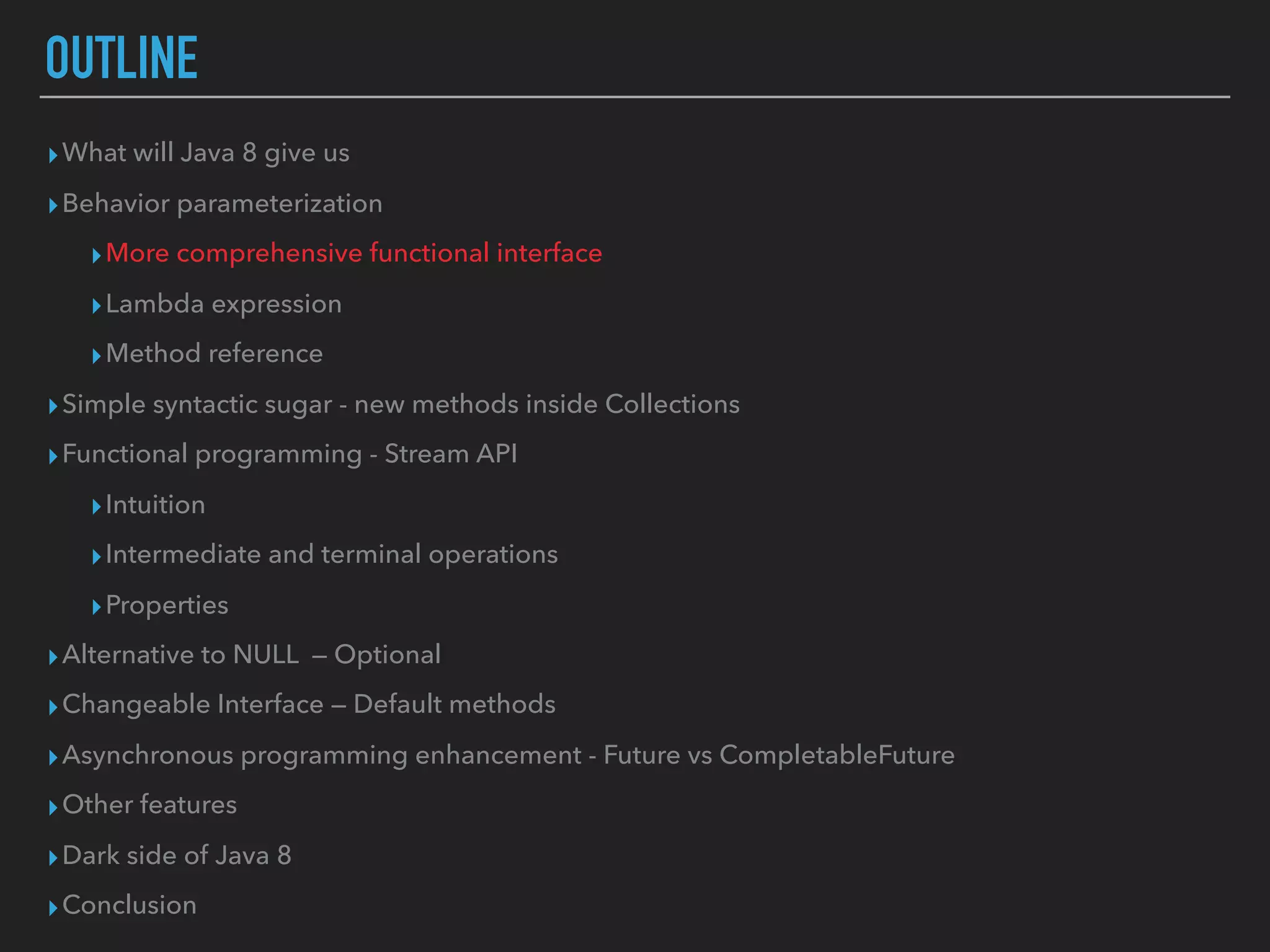 OUTLINE
▸What will Java 8 give us
▸Behavior parameterization
▸More comprehensive functional interface
▸Lambda expression
▸Method reference
▸Simple syntactic sugar - new methods inside Collections
▸Functional programming - Stream API
▸Intuition
▸Intermediate and terminal operations
▸Properties
▸Alternative to NULL — Optional
▸Changeable Interface — Default methods
▸Asynchronous programming enhancement - Future vs CompletableFuture
▸Other features
▸Dark side of Java 8
▸Conclusion
 