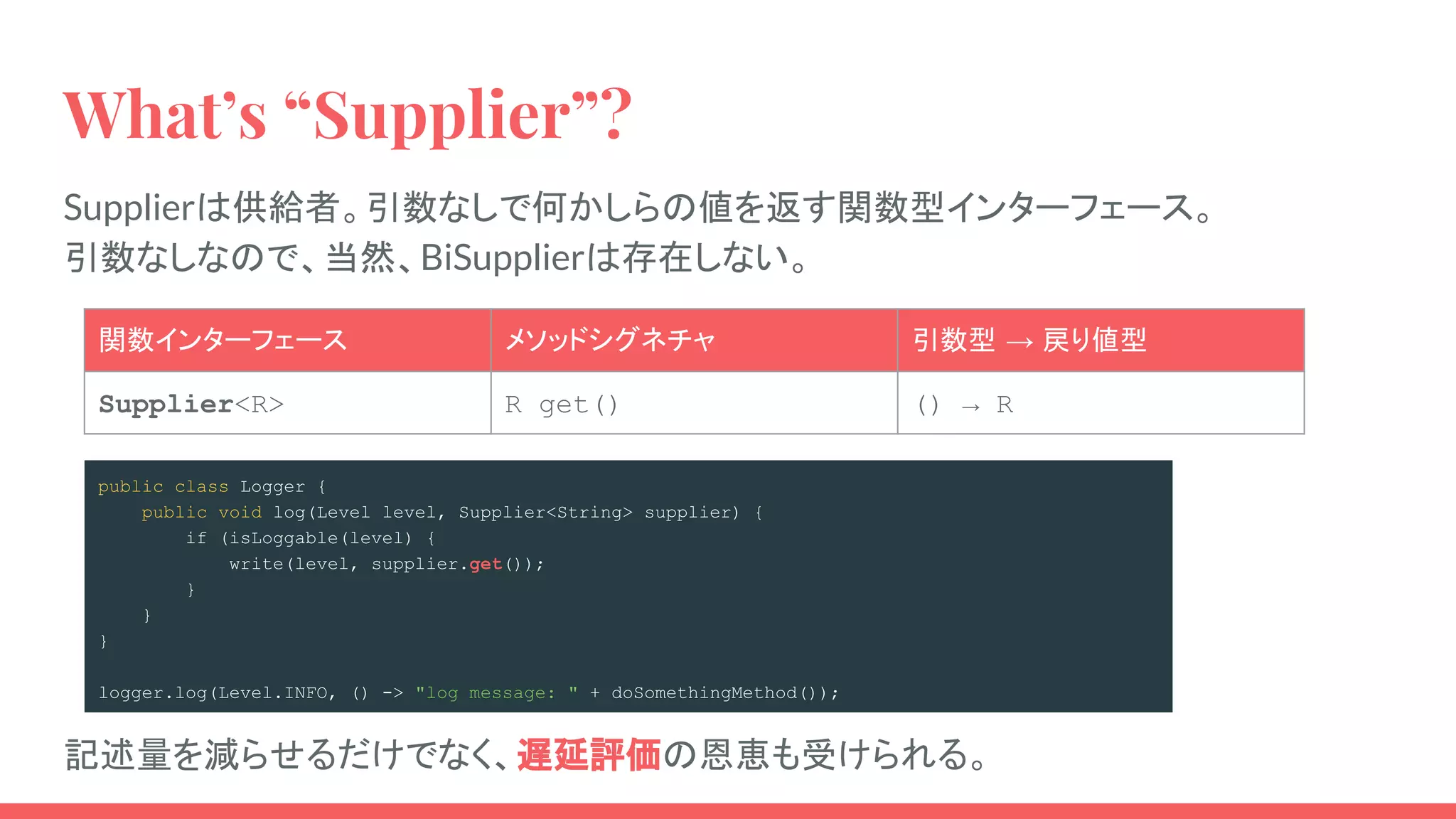 What’s “Supplier”?
Supplierは供給者。引数なしで何かしらの値を返す関数型インターフェース。
引数なしなので、当然、BiSupplierは存在しない。
関数インターフェース メソッドシグネチャ 引数型 → 戻り値型
Supplier<R> R get() () → R
public class Logger {
public void log(Level level, Supplier<String> supplier) {
if (isLoggable(level) {
write(level, supplier.get());
}
}
}
logger.log(Level.INFO, () -> "log message: " + doSomethingMethod());
記述量を減らせるだけでなく、遅延評価の恩恵も受けられる。
 