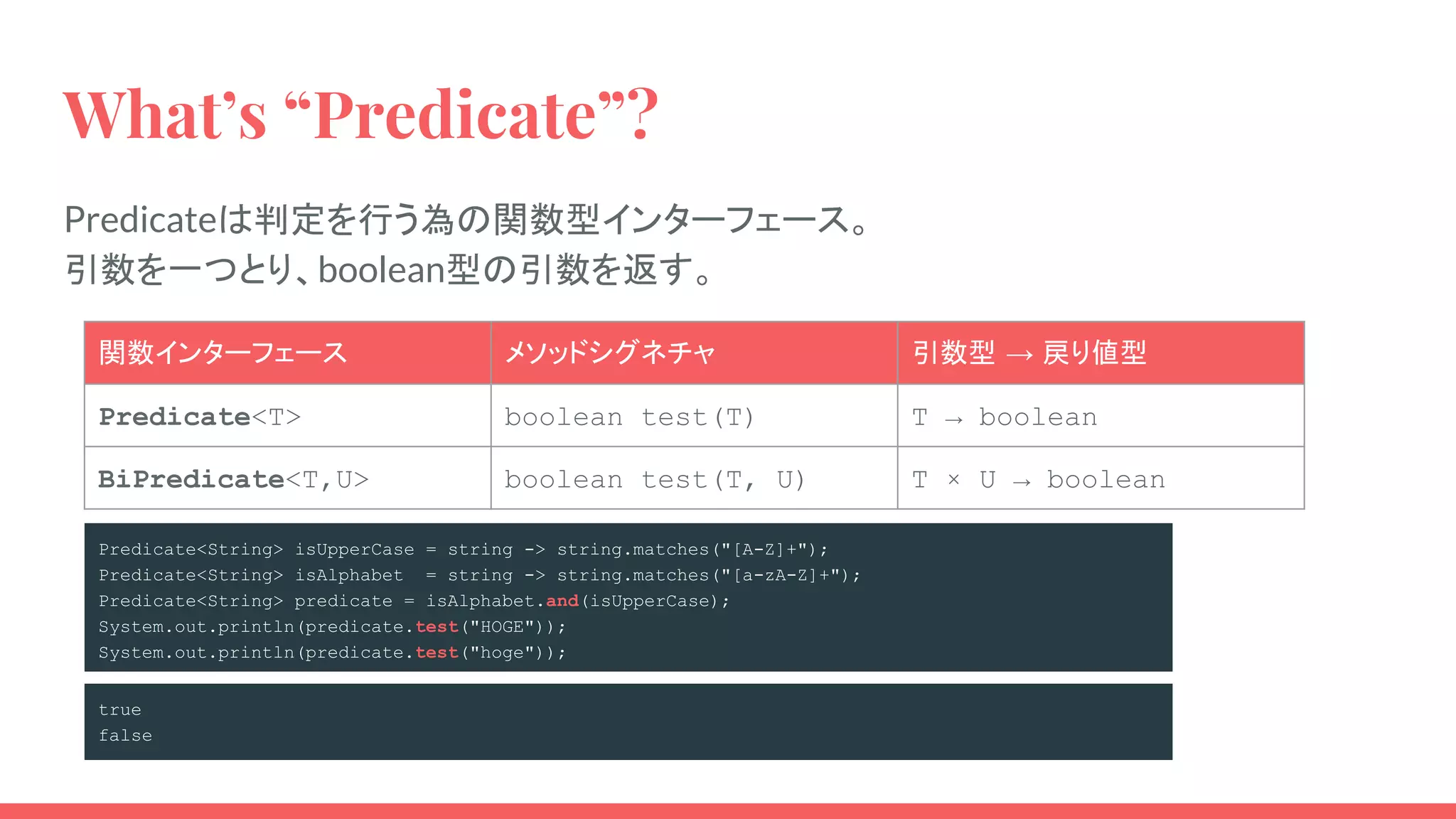 What’s “Predicate”?
Predicateは判定を行う為の関数型インターフェース。
引数を一つとり、boolean型の引数を返す。
関数インターフェース メソッドシグネチャ 引数型 → 戻り値型
Predicate<T> boolean test(T) T → boolean
BiPredicate<T,U> boolean test(T, U) T × U → boolean
Predicate<String> isUpperCase = string -> string.matches("[A-Z]+");
Predicate<String> isAlphabet = string -> string.matches("[a-zA-Z]+");
Predicate<String> predicate = isAlphabet.and(isUpperCase);
System.out.println(predicate.test("HOGE"));
System.out.println(predicate.test("hoge"));
true
false
 