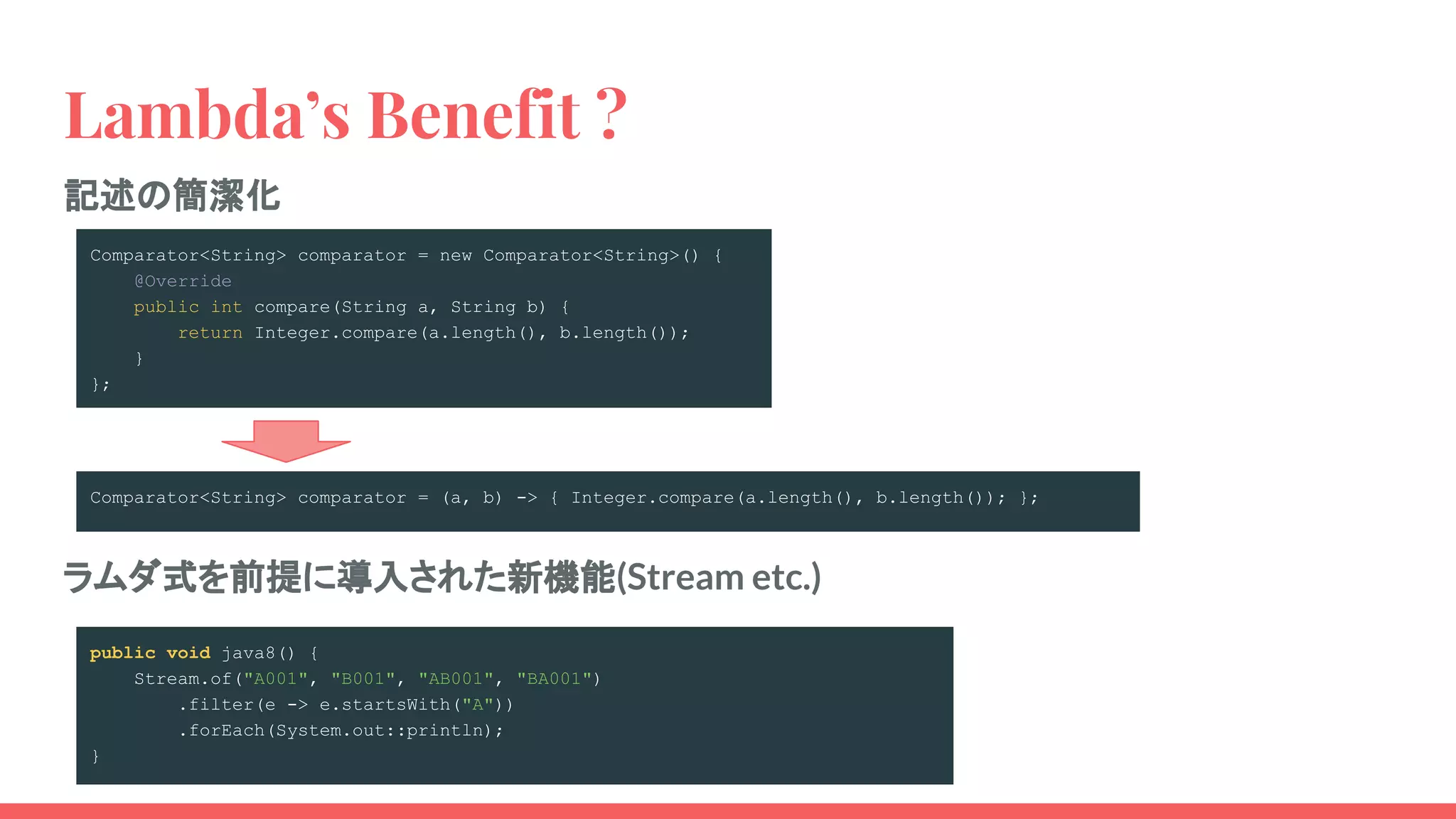 Lambda’s Benefit ?
記述の簡潔化
Comparator<String> comparator = new Comparator<String>() {
@Override
public int compare(String a, String b) {
return Integer.compare(a.length(), b.length());
}
};
ラムダ式を前提に導入された新機能(Stream etc.)
Comparator<String> comparator = (a, b) -> { Integer.compare(a.length(), b.length()); };
public void java8() {
Stream.of("A001", "B001", "AB001", "BA001")
.filter(e -> e.startsWith("A"))
.forEach(System.out::println);
}
 