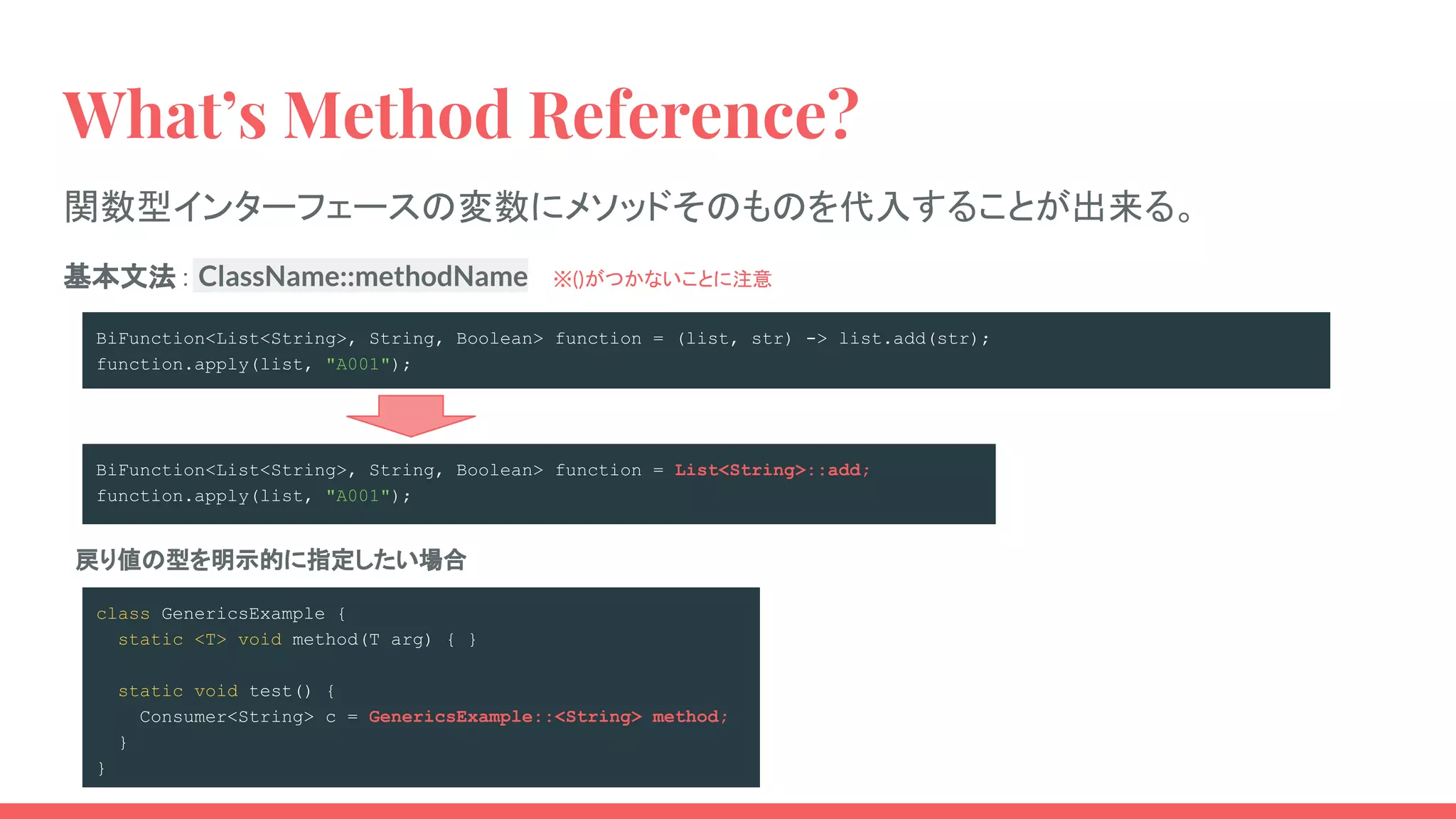 BiFunction<List<String>, String, Boolean> function = (list, str) -> list.add(str);
function.apply(list, "A001");
BiFunction<List<String>, String, Boolean> function = List<String>::add;
function.apply(list, "A001");
What’s Method Reference?
関数型インターフェースの変数にメソッドそのものを代入することが出来る。
class GenericsExample {
static <T> void method(T arg) { }
static void test() {
Consumer<String> c = GenericsExample::<String> method;
}
}
戻り値の型を明示的に指定したい場合
基本文法： ClassName::methodName 　※()がつかないことに注意
 