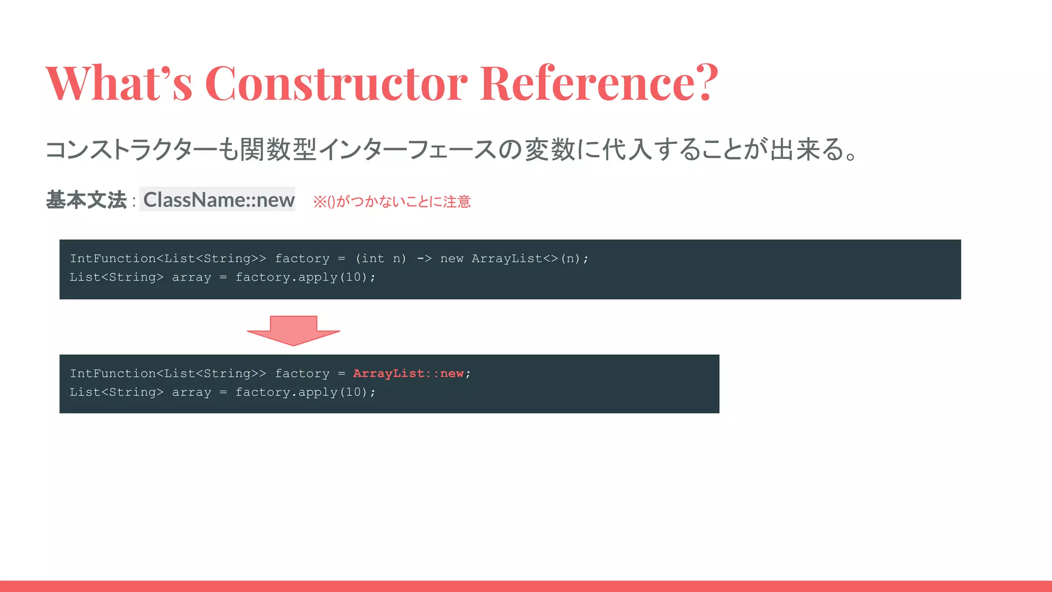 IntFunction<List<String>> factory = ArrayList::new;
List<String> array = factory.apply(10);
What’s Constructor Reference?
コンストラクターも関数型インターフェースの変数に代入することが出来る。
IntFunction<List<String>> factory = (int n) -> new ArrayList<>(n);
List<String> array = factory.apply(10);　
基本文法： ClassName::new 　※()がつかないことに注意
 
