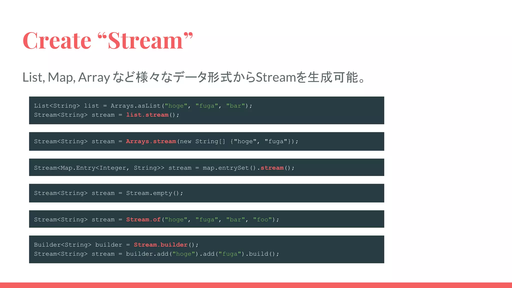 Create “Stream”
List, Map, Array など様々なデータ形式からStreamを生成可能。
List<String> list = Arrays.asList("hoge", "fuga", "bar");
Stream<String> stream = list.stream();
Stream<String> stream = Arrays.stream(new String[] {"hoge", "fuga"});
Stream<Map.Entry<Integer, String>> stream = map.entrySet().stream();
Builder<String> builder = Stream.builder();
Stream<String> stream = builder.add("hoge").add("fuga").build();
Stream<String> stream = Stream.empty();
Stream<String> stream = Stream.of("hoge", "fuga", "bar", "foo");
 