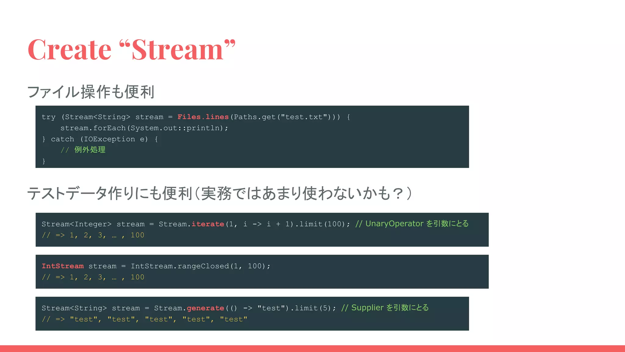 try (Stream<String> stream = Files.lines(Paths.get("test.txt"))) {
stream.forEach(System.out::println);
} catch (IOException e) {
// 例外処理
}
Stream<Integer> stream = Stream.iterate(1, i -> i + 1).limit(100); // UnaryOperator を引数にとる
// => 1, 2, 3, … , 100
Stream<String> stream = Stream.generate(() -> "test").limit(5); // Supplier を引数にとる
// => "test", "test", "test", "test", "test"
Create “Stream”
IntStream stream = IntStream.rangeClosed(1, 100);
// => 1, 2, 3, … , 100
テストデータ作りにも便利（実務ではあまり使わないかも？）
ファイル操作も便利
 