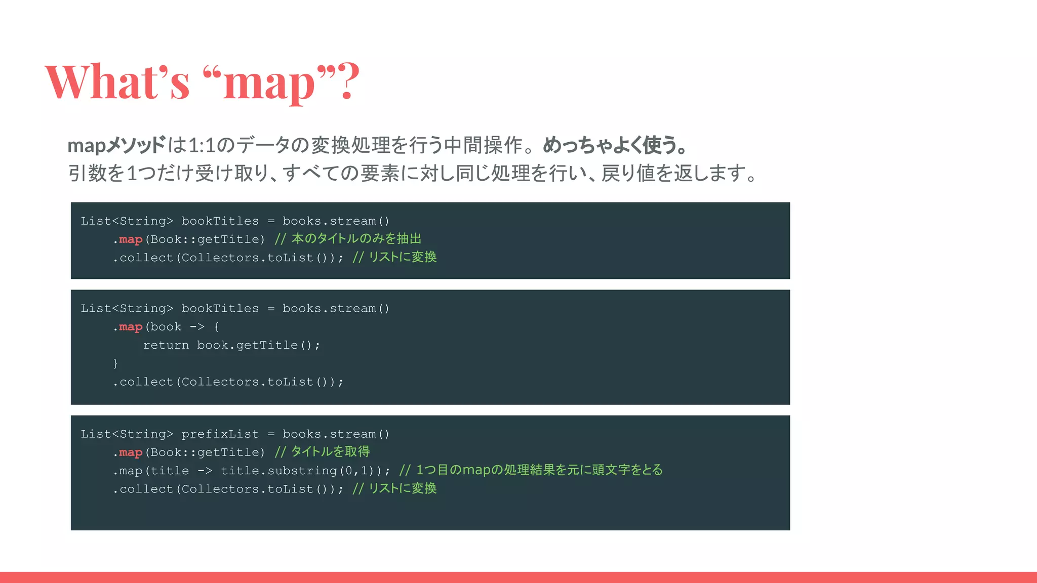 mapメソッドは1:1のデータの変換処理を行う中間操作。 めっちゃよく使う。
引数を1つだけ受け取り、すべての要素に対し同じ処理を行い、戻り値を返します。
What’s “map”?
List<String> bookTitles = books.stream()
.map(Book::getTitle) // 本のタイトルのみを抽出
.collect(Collectors.toList()); // リストに変換
List<String> bookTitles = books.stream()
.map(book -> {
return book.getTitle();
}
.collect(Collectors.toList());
List<String> prefixList = books.stream()
.map(Book::getTitle) // タイトルを取得
.map(title -> title.substring(0,1)); // 1つ目のmapの処理結果を元に頭文字をとる
.collect(Collectors.toList()); // リストに変換
 