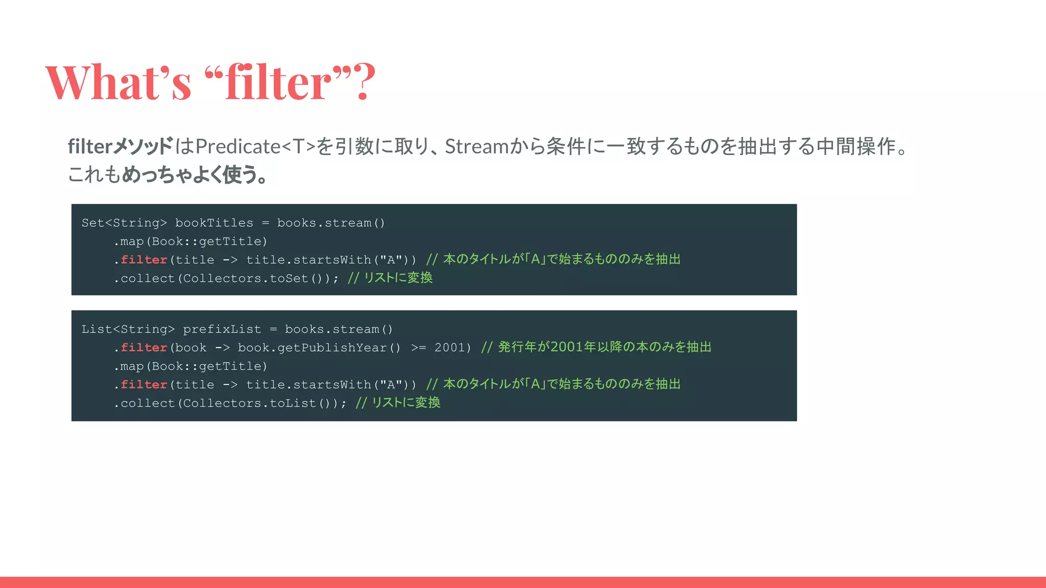 What’s “filter”?
filterメソッドはPredicate<T>を引数に取り、Streamから条件に一致するものを抽出する中間操作。
これもめっちゃよく使う。
Set<String> bookTitles = books.stream()
.map(Book::getTitle)
.filter(title -> title.startsWith("A")) // 本のタイトルが「A」で始まるもののみを抽出
.collect(Collectors.toSet()); // リストに変換
List<String> prefixList = books.stream()
.filter(book -> book.getPublishYear() >= 2001) // 発行年が2001年以降の本のみを抽出
.map(Book::getTitle)
.filter(title -> title.startsWith("A")) // 本のタイトルが「A」で始まるもののみを抽出
.collect(Collectors.toList()); // リストに変換
 