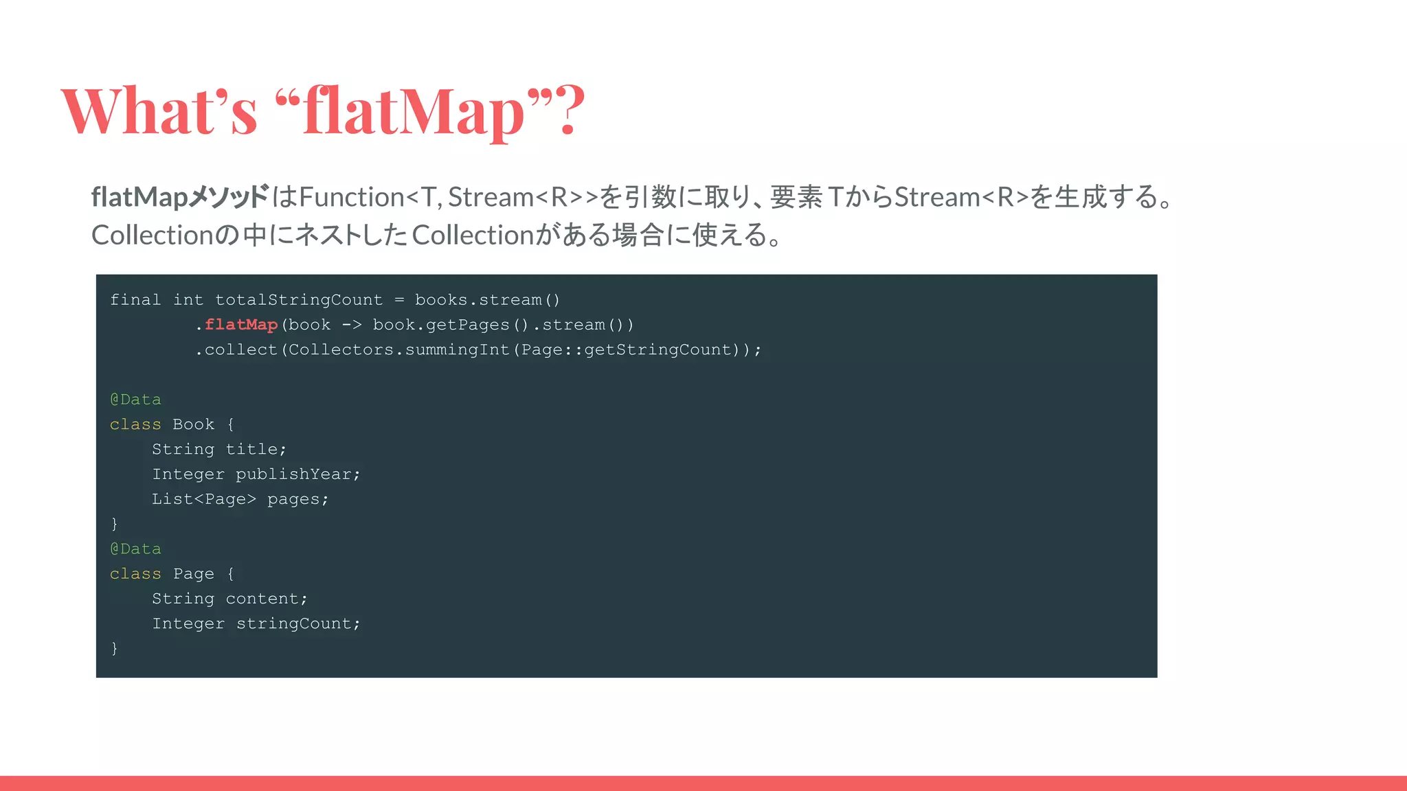flatMapメソッドはFunction<T, Stream<R>>を引数に取り、要素TからStream<R>を生成する。
Collectionの中にネストしたCollectionがある場合に使える。
What’s “flatMap”?
final int totalStringCount = books.stream()
.flatMap(book -> book.getPages().stream())
.collect(Collectors.summingInt(Page::getStringCount));
@Data
class Book {
String title;
Integer publishYear;
List<Page> pages;
}
@Data
class Page {
String content;
Integer stringCount;
}
 