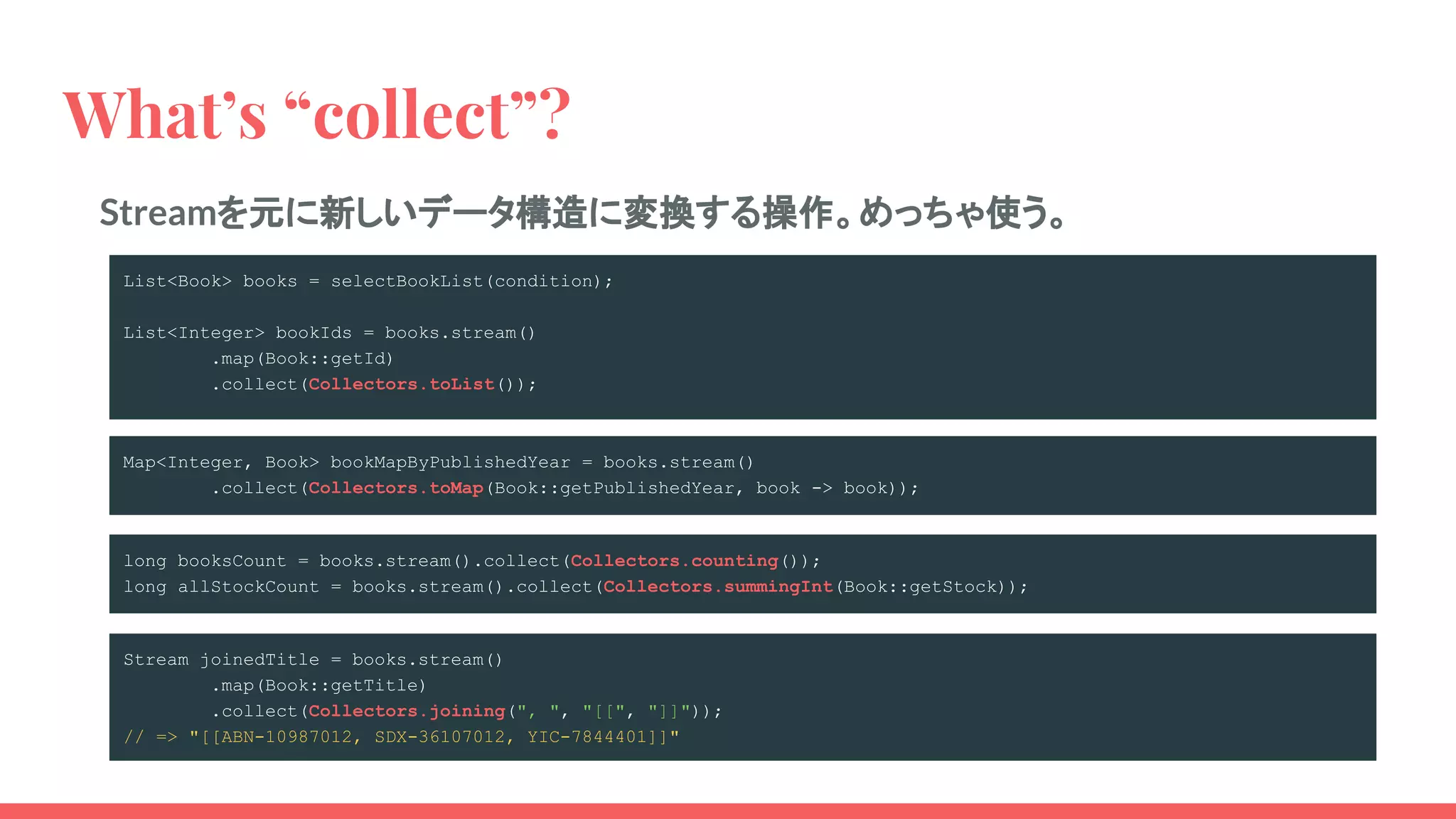 What’s “collect”?
List<Book> books = selectBookList(condition);
List<Integer> bookIds = books.stream()
.map(Book::getId)
.collect(Collectors.toList());
Streamを元に新しいデータ構造に変換する操作。めっちゃ使う。
Map<Integer, Book> bookMapByPublishedYear = books.stream()
.collect(Collectors.toMap(Book::getPublishedYear, book -> book));
long booksCount = books.stream().collect(Collectors.counting());
long allStockCount = books.stream().collect(Collectors.summingInt(Book::getStock));
Stream joinedTitle = books.stream()
.map(Book::getTitle)
.collect(Collectors.joining(", ", "[[", "]]"));
// => "[[ABN-10987012, SDX-36107012, YIC-7844401]]"
 