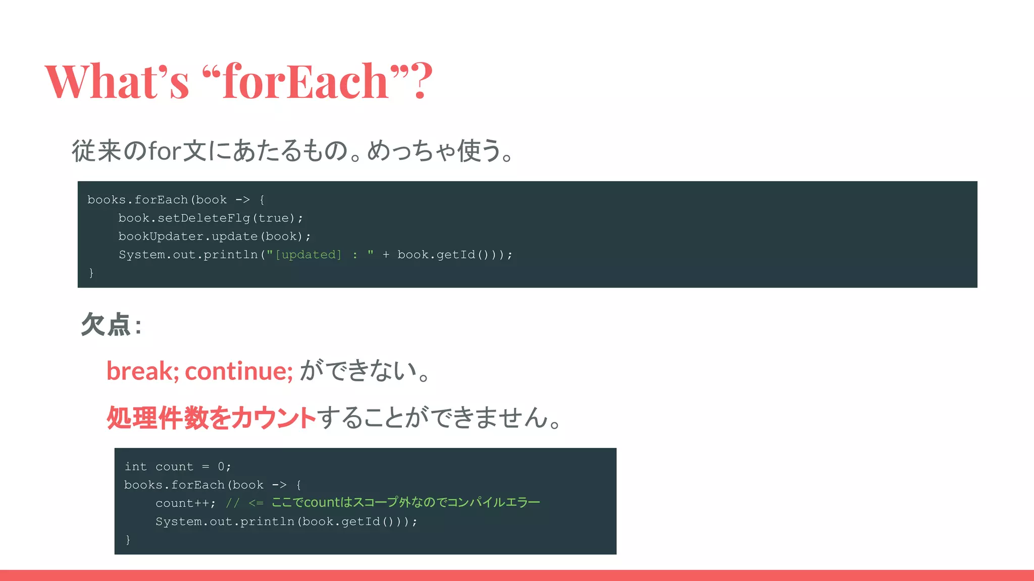 What’s “forEach”?
従来のfor文にあたるもの。めっちゃ使う。
books.forEach(book -> {
book.setDeleteFlg(true);
bookUpdater.update(book);
System.out.println("[updated] : " + book.getId()));
}
処理件数をカウントすることができません。
break; continue; ができない。
欠点：
int count = 0;
books.forEach(book -> {
count++; // <= ここでcountはスコープ外なのでコンパイルエラー
System.out.println(book.getId()));
}
 