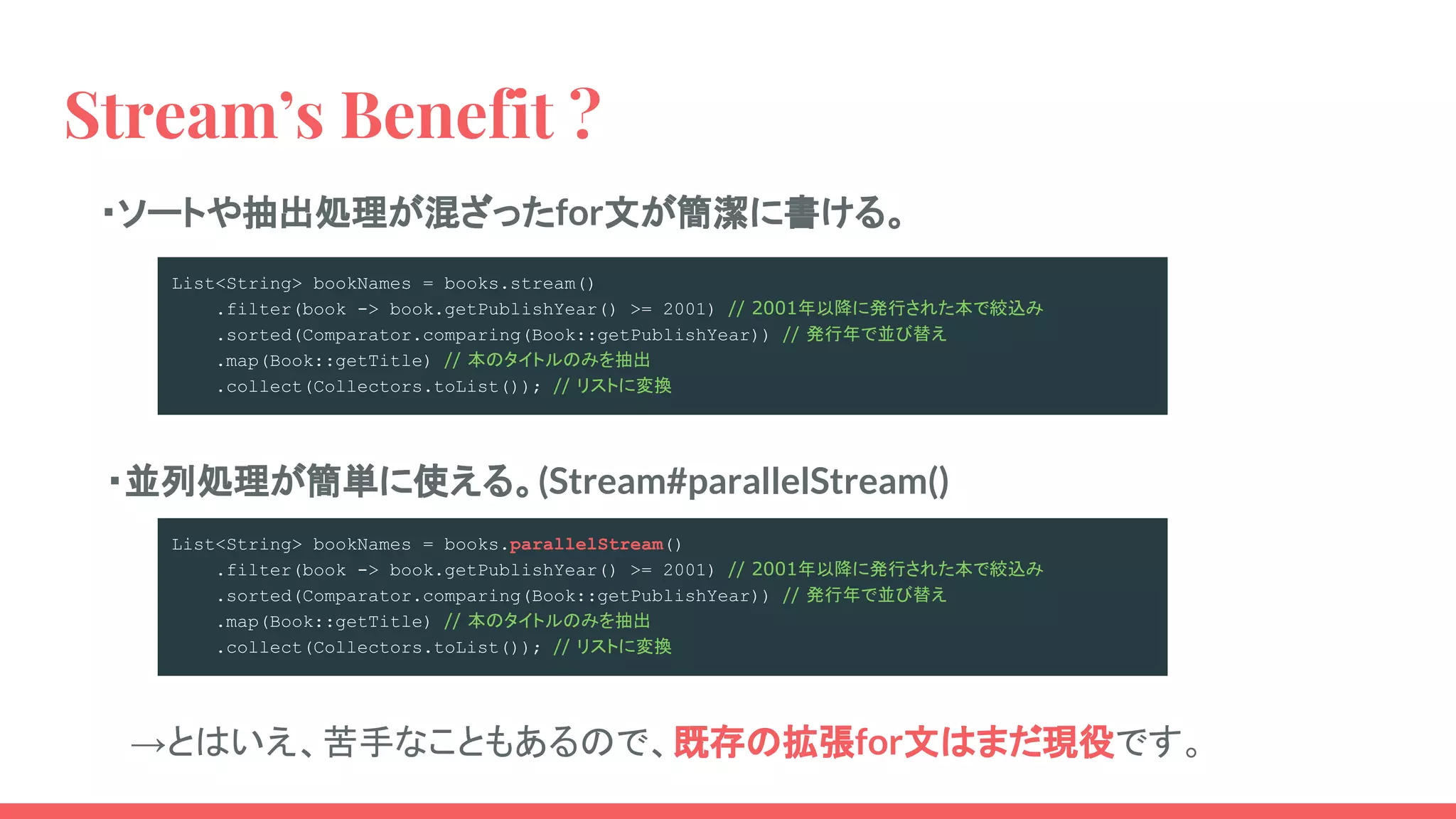 Stream’s Benefit ?
・ソートや抽出処理が混ざったfor文が簡潔に書ける。
・並列処理が簡単に使える。(Stream#parallelStream()
List<String> bookNames = books.stream()
.filter(book -> book.getPublishYear() >= 2001) // 2001年以降に発行された本で絞込み
.sorted(Comparator.comparing(Book::getPublishYear)) // 発行年で並び替え
.map(Book::getTitle) // 本のタイトルのみを抽出
.collect(Collectors.toList()); // リストに変換
List<String> bookNames = books.parallelStream()
.filter(book -> book.getPublishYear() >= 2001) // 2001年以降に発行された本で絞込み
.sorted(Comparator.comparing(Book::getPublishYear)) // 発行年で並び替え
.map(Book::getTitle) // 本のタイトルのみを抽出
.collect(Collectors.toList()); // リストに変換
　→とはいえ、苦手なこともあるので、既存の拡張for文はまだ現役です。
 