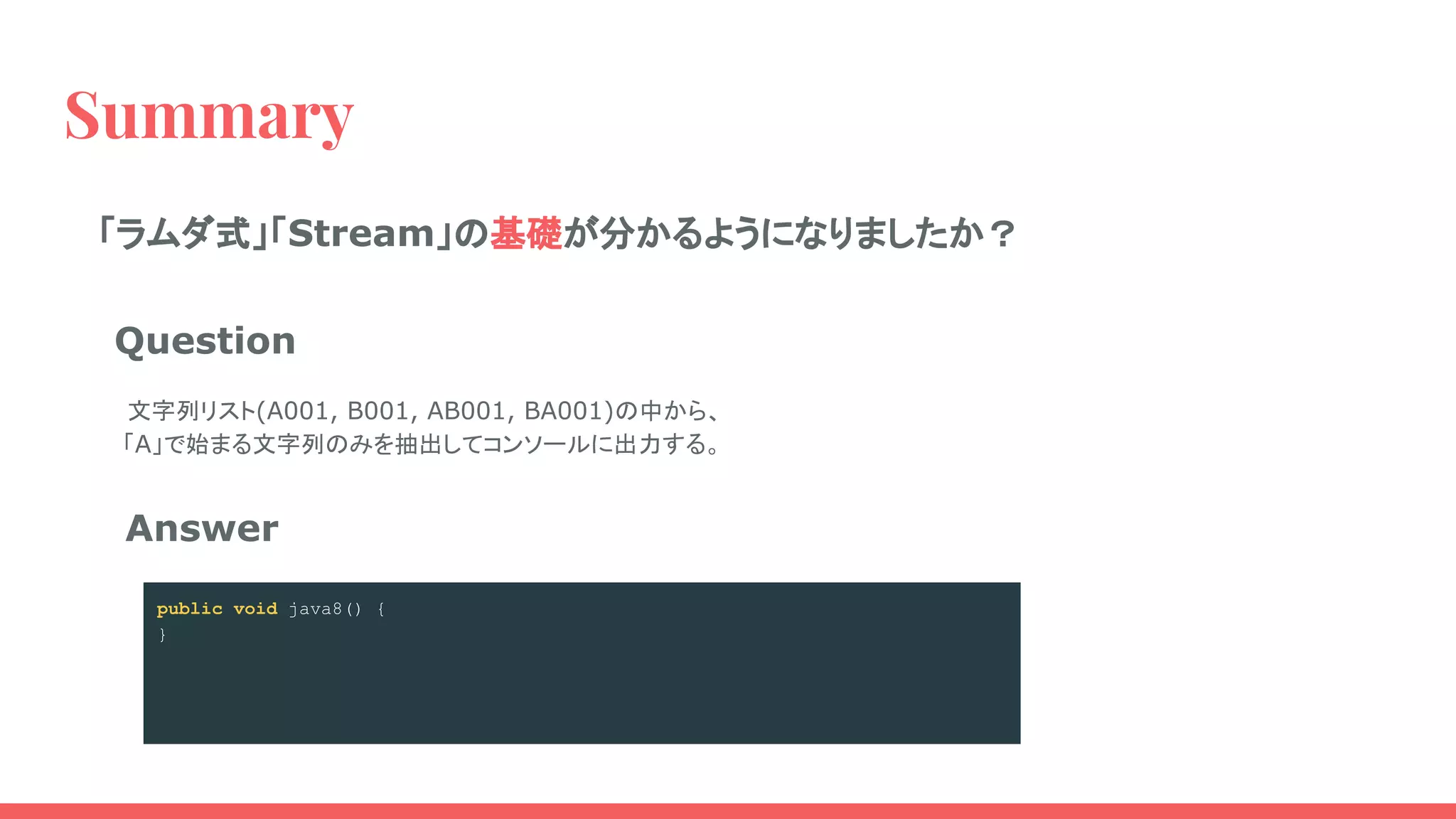 Summary
public void java8() {
Stream.of("A001", "B001", "AB001", "BA001")
.filter(e -> e.startsWith("A"))
.forEach(System.out::println);
}
Answer
Question
　文字列リスト(A001, B001, AB001, BA001)の中から、
「A」で始まる文字列のみを抽出してコンソールに出力する。
public void java8() {
Stream.of("A001", "B001", "AB001", "BA001")
.filter(e -> e.startsWith("A"))
}
public void java8() {
Stream.of("A001", "B001", "AB001", "BA001")
}
public void java8() {
}
「ラムダ式」「Stream」の基礎が分かるようになりましたか？
 