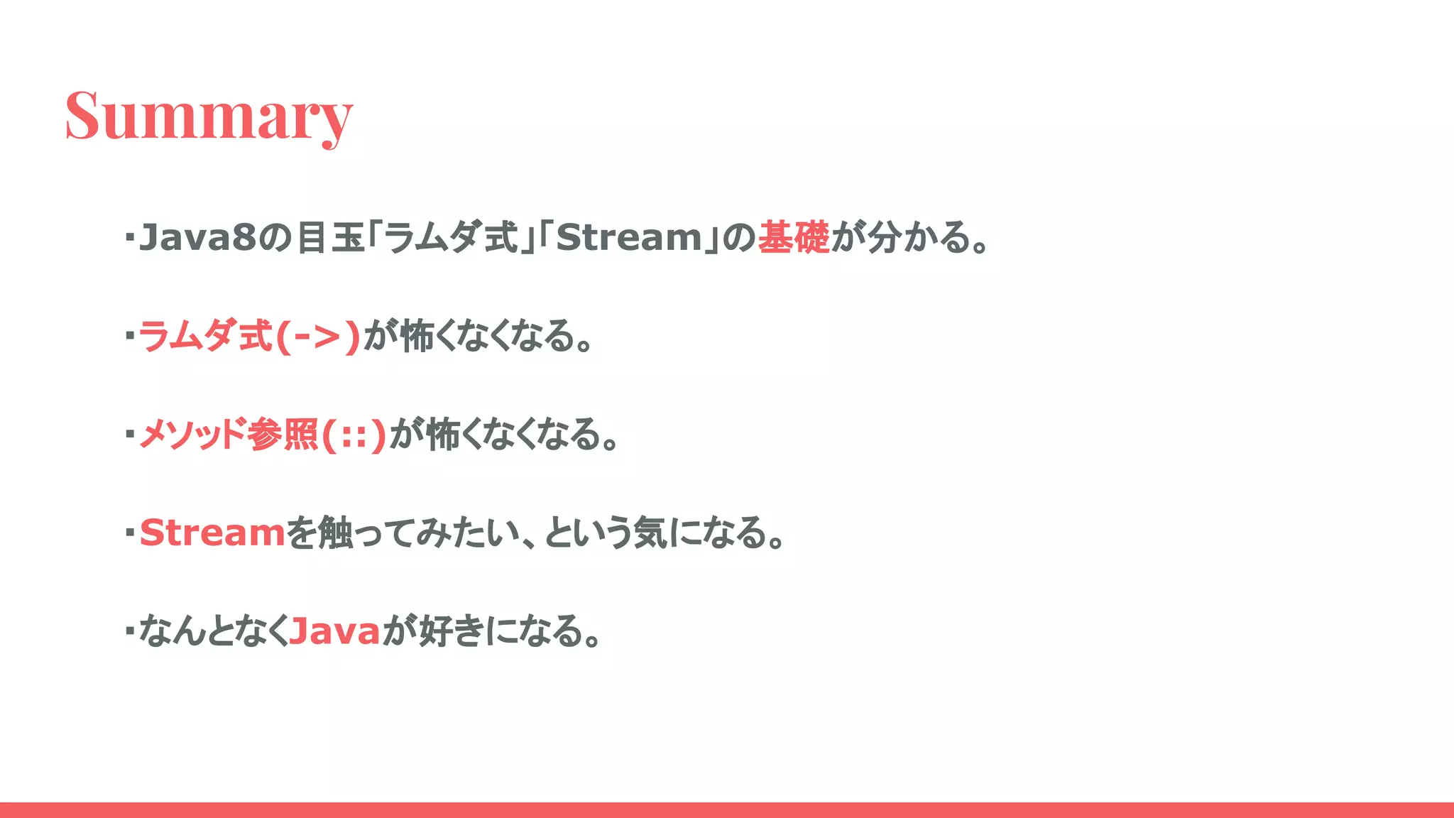 Summary
・Java8の目玉「ラムダ式」「Stream」の基礎が分かる。
・ラムダ式(->)が怖くなくなる。
・メソッド参照(::)が怖くなくなる。
・Streamを触ってみたい、という気になる。
・なんとなくJavaが好きになる。
 