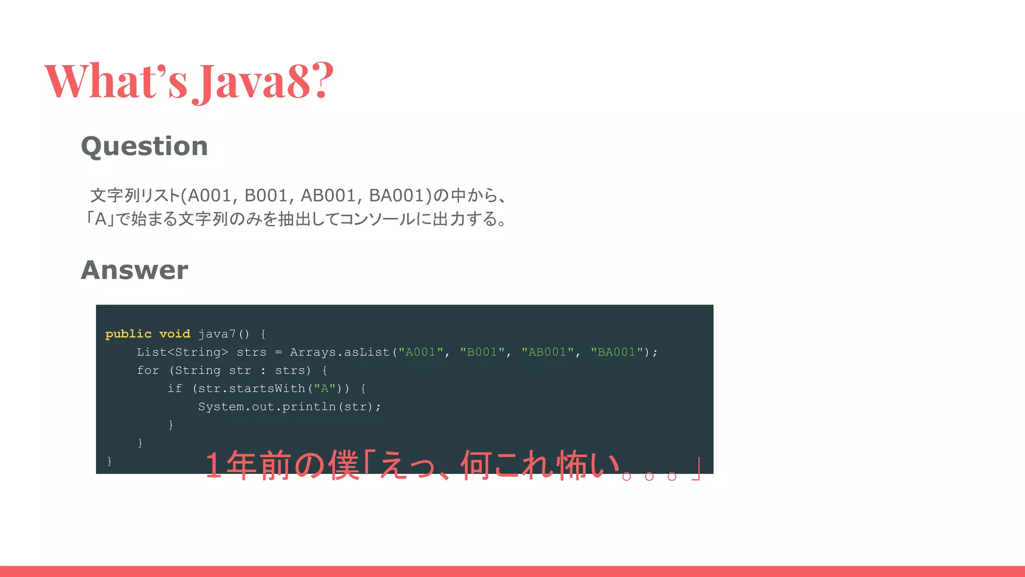 What’s Java8?
public void java8() {
Stream.of("A001", "B001", "AB001", "BA001")
.filter(e -> e.startsWith("A"))
.forEach(System.out::println);
}
Question
　文字列リスト(A001, B001, AB001, BA001)の中から、
「A」で始まる文字列のみを抽出してコンソールに出力する。
Answer
public void java7() {
List<String> strs = Arrays.asList("A001", "B001", "AB001", "BA001");
for (String str : strs) {
if (str.startsWith("A")) {
System.out.println(str);
}
}
}
1年前の僕「えっ、何これ怖い。。。」
 