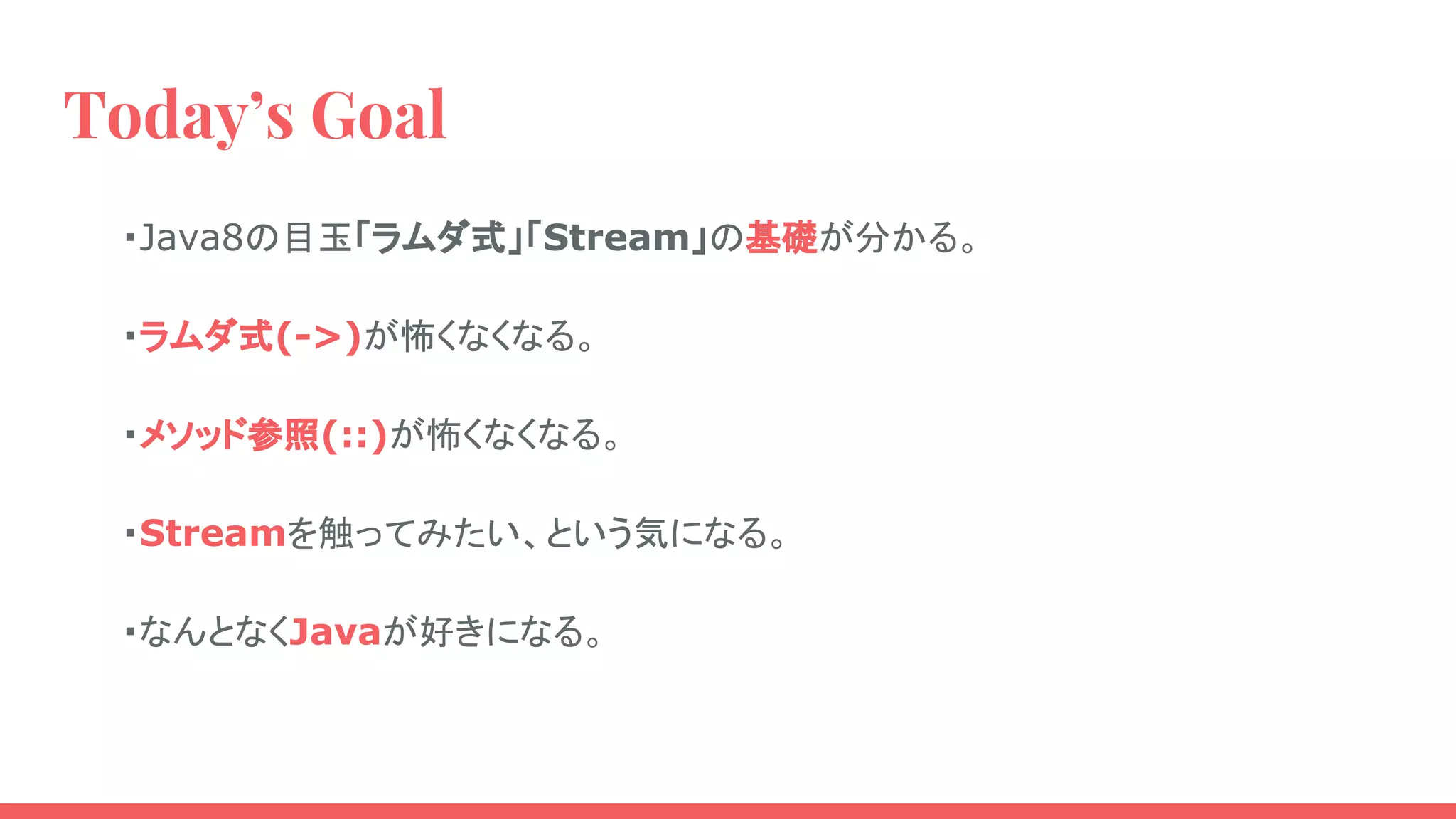 Today’s Goal
・Java8の目玉「ラムダ式」「Stream」の基礎が分かる。
・ラムダ式(->)が怖くなくなる。
・メソッド参照(::)が怖くなくなる。
・Streamを触ってみたい、という気になる。
・なんとなくJavaが好きになる。
 