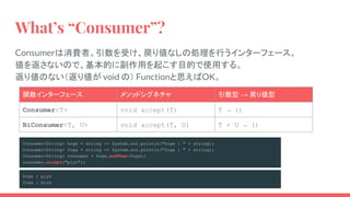 What’s “Consumer”?
Consumerは消費者。引数を受け、戻り値なしの処理を行うインターフェース。
値を返さないので、基本的に副作用を起こす目的で使用する。
返り値のない（返り値が void の） Functionと思えばOK。
関数インターフェース メソッドシグネチャ 引数型 → 戻り値型
Consumer<T> void accept(T) T → ()
BiConsumer<T, U> void accept(T, U) T × U → ()
Consumer<String> hoge = string -> System.out.println("hoge : " + string);
Consumer<String> fuga = string -> System.out.println("fuga : " + string);
Consumer<String> consumer = hoge.andThen(fuga);
consumer.accept("piyo");
hoge : piyo
fuga : piyo
 