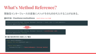 BiFunction<List<String>, String, Boolean> function = (list, str) -> list.add(str);
function.apply(list, "A001");
BiFunction<List<String>, String, Boolean> function = List<String>::add;
function.apply(list, "A001");
What’s Method Reference?
関数型インターフェースの変数にメソッドそのものを代入することが出来る。
class GenericsExample {
static <T> void method(T arg) { }
static void test() {
Consumer<String> c = GenericsExample::<String> method;
}
}
戻り値の型を明示的に指定したい場合
基本文法： ClassName::methodName 　※()がつかないことに注意
 