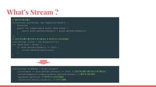 What’s Stream ?
// 発行年で並び替え
Collections.sort(books, new Comparator<Book>() {
@Override
public int compare(Book book1, Book book2) {
return book1.getPublishYear() - book2.getPublishYear();
}
};
// 2001年以降に発行された本で絞込み & 本のタイトルのみを抽出
List<String> titles = new ArrayList<>();
for (Book book : books) {
if (book.getPublishYear() >= 2001) {
titles.add(book.getTitle());
}
}
List<String> bookNames = books.stream()
.filter(book -> book.getPublishYear() >= 2001) // 2001年以降に発行された本で絞込み
.sorted(Comparator.comparing(Book::getPublishYear)) // 発行年で並び替え
.map(Book::getTitle) // 本のタイトルのみを抽出
.collect(Collectors.toList()); // リストに変換
　
 