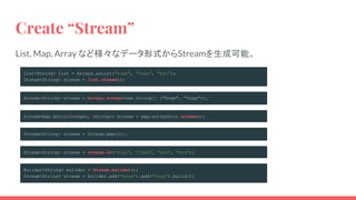 Create “Stream”
List, Map, Array など様々なデータ形式からStreamを生成可能。
List<String> list = Arrays.asList("hoge", "fuga", "bar");
Stream<String> stream = list.stream();
Stream<String> stream = Arrays.stream(new String[] {"hoge", "fuga"});
Stream<Map.Entry<Integer, String>> stream = map.entrySet().stream();
Builder<String> builder = Stream.builder();
Stream<String> stream = builder.add("hoge").add("fuga").build();
Stream<String> stream = Stream.empty();
Stream<String> stream = Stream.of("hoge", "fuga", "bar", "foo");
 
