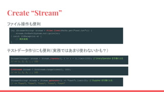 try (Stream<String> stream = Files.lines(Paths.get("test.txt"))) {
stream.forEach(System.out::println);
} catch (IOException e) {
// 例外処理
}
Stream<Integer> stream = Stream.iterate(1, i -> i + 1).limit(100); // UnaryOperator を引数にとる
// => 1, 2, 3, … , 100
Stream<String> stream = Stream.generate(() -> "test").limit(5); // Supplier を引数にとる
// => "test", "test", "test", "test", "test"
Create “Stream”
IntStream stream = IntStream.rangeClosed(1, 100);
// => 1, 2, 3, … , 100
テストデータ作りにも便利（実務ではあまり使わないかも？）
ファイル操作も便利
 