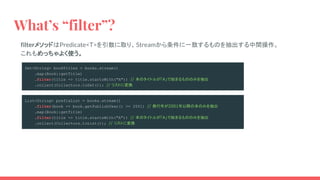 What’s “filter”?
filterメソッドはPredicate<T>を引数に取り、Streamから条件に一致するものを抽出する中間操作。
これもめっちゃよく使う。
Set<String> bookTitles = books.stream()
.map(Book::getTitle)
.filter(title -> title.startsWith("A")) // 本のタイトルが「A」で始まるもののみを抽出
.collect(Collectors.toSet()); // リストに変換
List<String> prefixList = books.stream()
.filter(book -> book.getPublishYear() >= 2001) // 発行年が2001年以降の本のみを抽出
.map(Book::getTitle)
.filter(title -> title.startsWith("A")) // 本のタイトルが「A」で始まるもののみを抽出
.collect(Collectors.toList()); // リストに変換
 