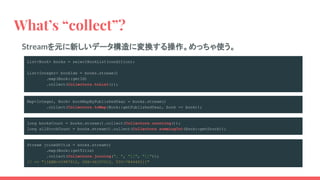 What’s “collect”?
List<Book> books = selectBookList(condition);
List<Integer> bookIds = books.stream()
.map(Book::getId)
.collect(Collectors.toList());
Streamを元に新しいデータ構造に変換する操作。めっちゃ使う。
Map<Integer, Book> bookMapByPublishedYear = books.stream()
.collect(Collectors.toMap(Book::getPublishedYear, book -> book));
long booksCount = books.stream().collect(Collectors.counting());
long allStockCount = books.stream().collect(Collectors.summingInt(Book::getStock));
Stream joinedTitle = books.stream()
.map(Book::getTitle)
.collect(Collectors.joining(", ", "[[", "]]"));
// => "[[ABN-10987012, SDX-36107012, YIC-7844401]]"
 