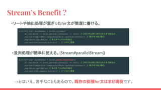 Stream’s Benefit ?
・ソートや抽出処理が混ざったfor文が簡潔に書ける。
・並列処理が簡単に使える。(Stream#parallelStream()
List<String> bookNames = books.stream()
.filter(book -> book.getPublishYear() >= 2001) // 2001年以降に発行された本で絞込み
.sorted(Comparator.comparing(Book::getPublishYear)) // 発行年で並び替え
.map(Book::getTitle) // 本のタイトルのみを抽出
.collect(Collectors.toList()); // リストに変換
List<String> bookNames = books.parallelStream()
.filter(book -> book.getPublishYear() >= 2001) // 2001年以降に発行された本で絞込み
.sorted(Comparator.comparing(Book::getPublishYear)) // 発行年で並び替え
.map(Book::getTitle) // 本のタイトルのみを抽出
.collect(Collectors.toList()); // リストに変換
　→とはいえ、苦手なこともあるので、既存の拡張for文はまだ現役です。
 
