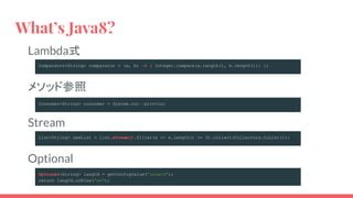 Lambda式
メソッド参照
Stream
Optional
What’s Java8?
Comparator<String> comparator = (a, b) -> { Integer.compare(a.length(), b.length()); };
Consumer<String> consumer = System.out::println;
List<String> newList = list.stream().filter(e -> e.length() >= 3).collect(Collectors.toList());
Optional<String> langCd = getConfigValue("langCd");
return langCd.orElse("en");
 