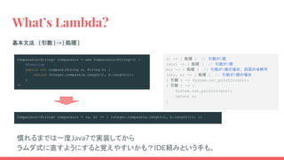 () -> { 処理 } // 引数が0個
(str) -> { 処理 } // 引数が1個
str -> { 処理 } // 引数が1個の場合、括弧の省略可
(str, n) -> { 処理 } // 引数が2個の場合
( 引数 ) -> System.out.println(str);
( 引数 ) -> {
System.out.println(str);
return n;
}
What’s Lambda?
Comparator<String> comparator = (a, b) -> { Integer.compare(a.length(), b.length()); };
基本文法： ( 引数 ) -> { 処理 }
Comparator<String> comparator = new Comparator<String>() {
@Override
public int compare(String a, String b) {
return Integer.compare(a.length(), b.length());
}
};
慣れるまでは一度Java7で実装してから
ラムダ式に直すようにすると覚えやすいかも？IDE頼みという手も。
 