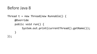 Before Java 8
Thread t = new Thread(new Runnable() {
@Override
public void run() {
System.out.print(currentThread().getName());
}
});
 