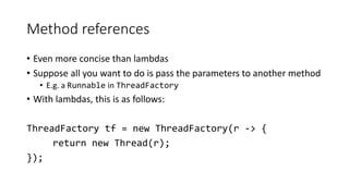 Method references
• Even more concise than lambdas
• Suppose all you want to do is pass the parameters to another method
• E.g. a Runnable in ThreadFactory
• With lambdas, this is as follows:
ThreadFactory tf = new ThreadFactory(r -> {
return new Thread(r);
});
 